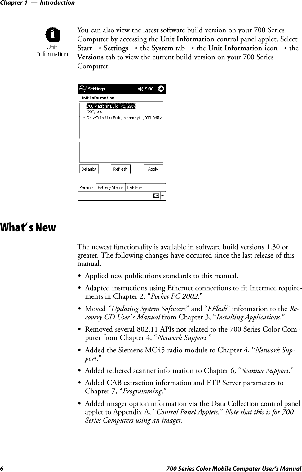 IntroductionChapter —16 700 Series Color Mobile Computer User’s ManualYou can also view the latest software build version on your 700 SeriesComputer by accessing the Unit Information control panel applet. SelectStart →Settings →the System tab →the Unit Information icon →theVersions tab to view the current build version on your 700 SeriesComputer.What’s NewThe newest functionality is available in software build versions 1.30 orgreater. The following changes have occurred since the last release of thismanual:SApplied new publications standards to this manual.SAdapted instructions using Ethernet connections to fit Intermec require-ments in Chapter 2, “Pocket PC 2002.”SMoved “Updating System Software” and “EFlash” information to the Re-covery CD User’ s Manual from Chapter 3, “Installing Applications.”SRemoved several 802.11 APIs not related to the 700 Series Color Com-puter from Chapter 4, “Network Support.”SAdded the Siemens MC45 radio module to Chapter 4, “Network Sup-port.”SAdded tethered scanner information to Chapter 6, “Scanner Support.”SAdded CAB extraction information and FTP Server parameters toChapter 7, “Programming.”SAdded imager option information via the Data Collection control panelapplet to Appendix A, “Control Panel Applets.”Note that this is for 700Series Computers using an imager.