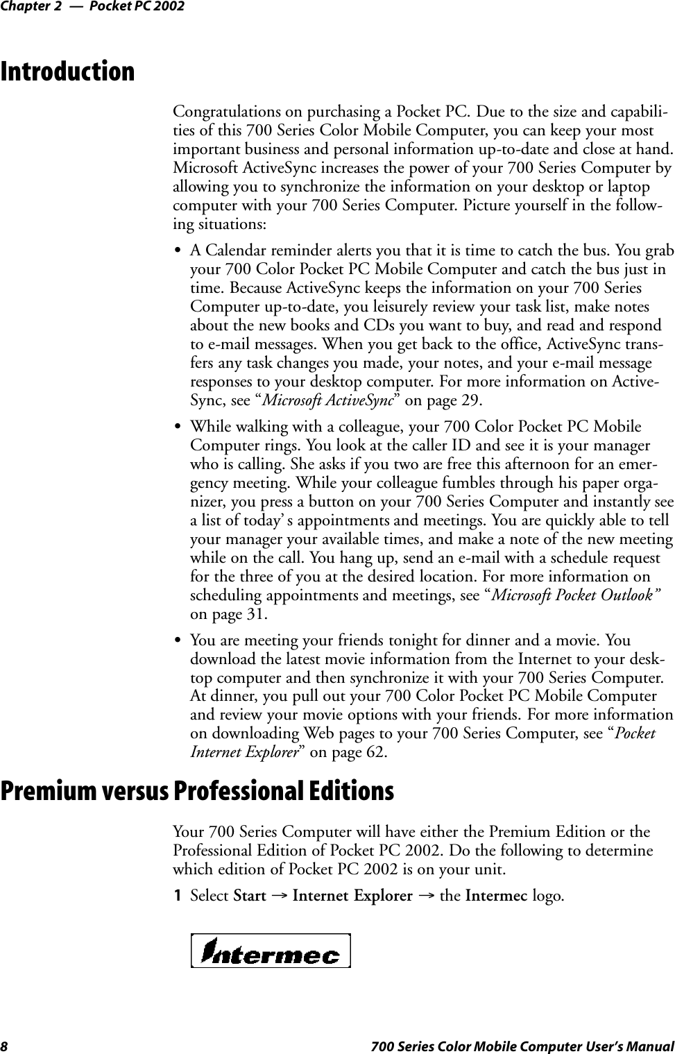 Pocket PC 2002Chapter —28 700 Series Color Mobile Computer User’s ManualIntroductionCongratulations on purchasing a Pocket PC. Due to the size and capabili-ties of this 700 Series Color Mobile Computer, you can keep your mostimportant business and personal information up-to-date and close at hand.Microsoft ActiveSync increases the power of your 700 Series Computer byallowing you to synchronize the information on your desktop or laptopcomputer with your 700 Series Computer. Picture yourself in the follow-ing situations:SA Calendar reminder alerts you that it is time to catch the bus. You grabyour 700 Color Pocket PC Mobile Computer and catch the bus just intime. Because ActiveSync keeps the information on your 700 SeriesComputer up-to-date, you leisurely review your task list, make notesabout the new books and CDs you want to buy, and read and respondto e-mail messages. When you get back to the office, ActiveSync trans-fers any task changes you made, your notes, and your e-mail messageresponses to your desktop computer. For more information on Active-Sync, see “Microsoft ActiveSync” on page 29.SWhile walking with a colleague, your 700 Color Pocket PC MobileComputer rings. You look at the caller ID and see it is your managerwho is calling. She asks if you two are free this afternoon for an emer-gency meeting. While your colleague fumbles through his paper orga-nizer, you press a button on your 700 Series Computer and instantly seea list of today’ s appointments and meetings. You are quickly able to tellyour manager your available times, and make a note of the new meetingwhile on the call. You hang up, send an e-mail with a schedule requestfor the three of you at the desired location. For more information onscheduling appointments and meetings, see “Microsoft Pocket Outlook”on page 31.SYou are meeting your friends tonight for dinner and a movie. Youdownload the latest movie information from the Internet to your desk-top computer and then synchronize it with your 700 Series Computer.At dinner, you pull out your 700 Color Pocket PC Mobile Computerand review your movie options with your friends. For more informationon downloading Web pages to your 700 Series Computer, see “PocketInternet Explorer” on page 62.Premium versus Professional EditionsYour 700 Series Computer will have either the Premium Edition or theProfessional Edition of Pocket PC 2002. Do the following to determinewhich edition of Pocket PC 2002 is on your unit.1Select Start →Internet Explorer →the Intermec logo.