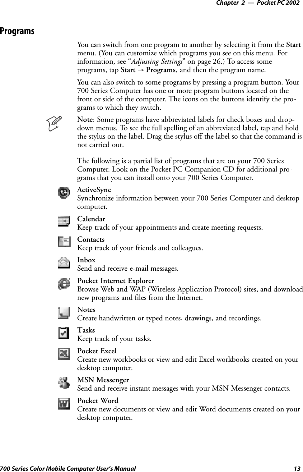 Pocket PC 2002—Chapter 213700 Series Color Mobile Computer User’s ManualProgramsYou can switch from one program to another by selecting it from the Startmenu. (You can customize which programs you see on this menu. Forinformation, see “Adjusting Settings” on page 26.) To access someprograms, tap Start →Programs, and then the program name.You can also switch to some programs by pressing a program button. Your700 Series Computer has one or more program buttons located on thefront or side of the computer. The icons on the buttons identify the pro-grams to which they switch.Note: Some programs have abbreviated labels for check boxes and drop-down menus. To see the full spelling of an abbreviated label, tap and holdthe stylus on the label. Drag the stylus off the label so that the command isnot carried out.The following is a partial list of programs that are on your 700 SeriesComputer. Look on the Pocket PC Companion CD for additional pro-grams that you can install onto your 700 Series Computer.ActiveSyncSynchronize information between your 700 Series Computer and desktopcomputer.CalendarKeep track of your appointments and create meeting requests.ContactsKeep track of your friends and colleagues.InboxSend and receive e-mail messages.Pocket Internet ExplorerBrowse Web and WAP (Wireless Application Protocol) sites, and downloadnew programs and files from the Internet.NotesCreate handwritten or typed notes, drawings, and recordings.TasksKeep track of your tasks.Pocket ExcelCreate new workbooks or view and edit Excel workbooks created on yourdesktop computer.MSN MessengerSend and receive instant messages with your MSN Messenger contacts.Pocket WordCreate new documents or view and edit Word documents created on yourdesktop computer.