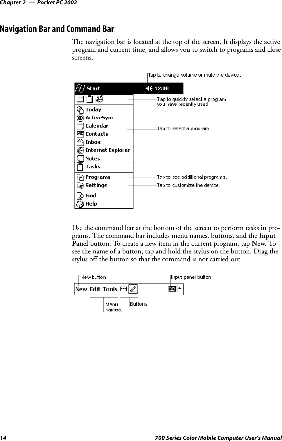 Pocket PC 2002Chapter —214 700 Series Color Mobile Computer User’s ManualNavigation Bar and Command BarThe navigation bar is located at the top of the screen. It displays the activeprogram and current time, and allows you to switch to programs and closescreens.Use the command bar at the bottom of the screen to perform tasks in pro-grams. The command bar includes menu names, buttons, and the InputPanel button. To create a new item in the current program, tap New.Tosee the name of a button, tap and hold the stylus on the button. Drag thestylus off the button so that the command is not carried out.