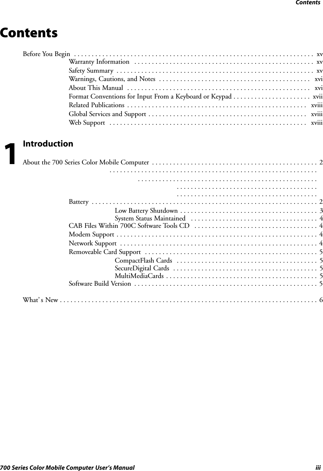 Contentsiii700 Series Color Mobile Computer User’s ManualContentsBefore You Begin xv....................................................................Warranty Information xv...................................................Safety Summary xv........................................................Warnings, Cautions, and Notes xvi...........................................About This Manual xvi....................................................Format Conventions for Input From a Keyboard or Keypad xvii......................Related Publications xviii...................................................Global Services and Support xviii.............................................Web Support xviii........................................................IntroductionAbout the 700 Series Color Mobile Computer 2.............................................................................................................................................................................................................................................Battery 2................................................................Low Battery Shutdown 3.......................................System Status Maintained 4....................................CAB Files Within 700C Software Tools CD 4...................................Modem Support 4.........................................................Network Support 4........................................................Removeable Card Support 5.................................................CompactFlash Cards 5........................................SecureDigital Cards 5.........................................MultiMediaCards 5...........................................Software Build Version 5....................................................What’ s New 6.........................................................................1