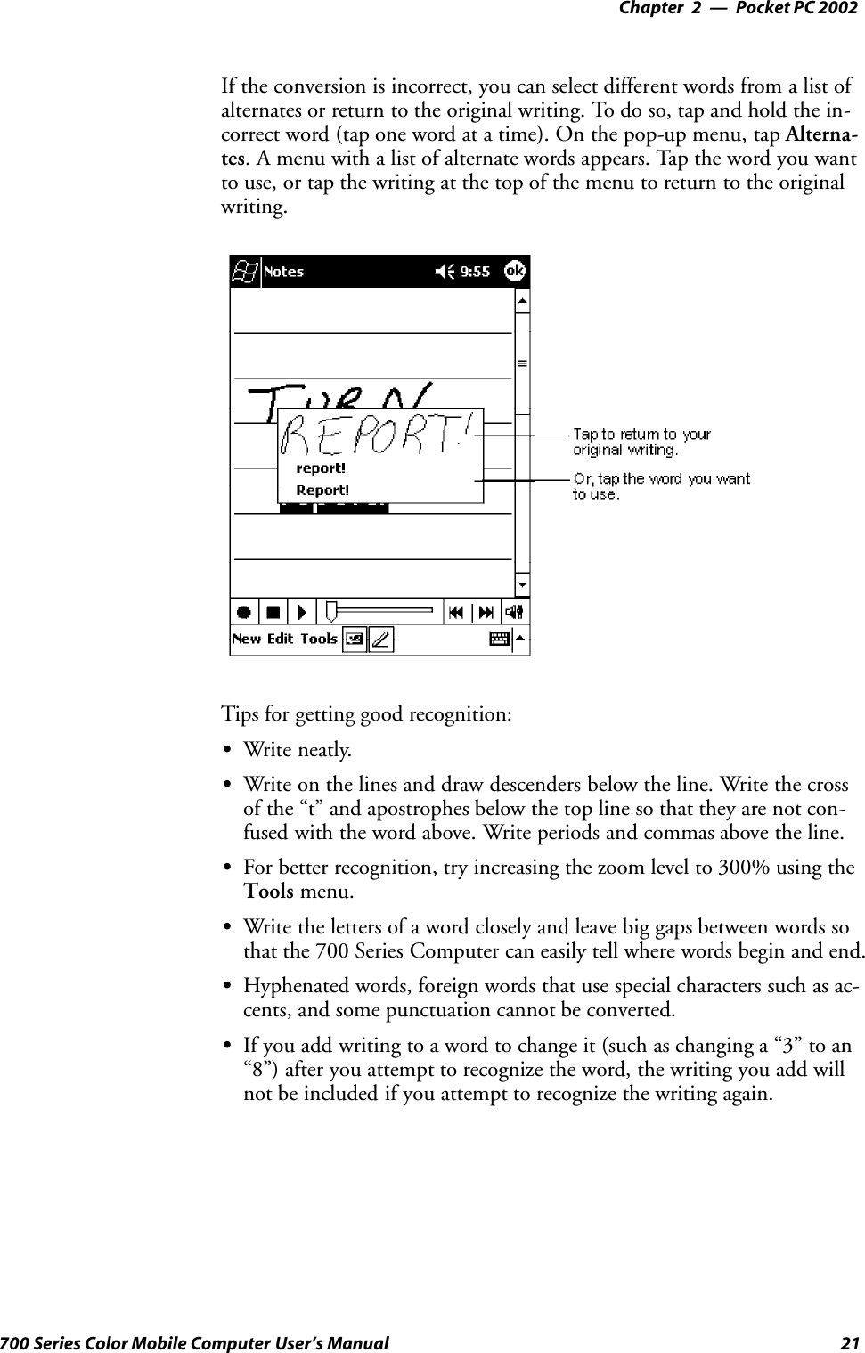 Pocket PC 2002—Chapter 221700 Series Color Mobile Computer User’s ManualIf the conversion is incorrect, you can select different words from a list ofalternates or return to the original writing. To do so, tap and hold the in-correct word (tap one word at a time). On the pop-up menu, tap Alterna-tes. A menu with a list of alternate words appears. Tap the word you wantto use, or tap the writing at the top of the menu to return to the originalwriting.Tips for getting good recognition:SWrite neatly.SWrite on the lines and draw descenders below the line. Write the crossof the “t” and apostrophes below the top line so that they are not con-fused with the word above. Write periods and commas above the line.SFor better recognition, try increasing the zoom level to 300% using theTools menu.SWrite the letters of a word closely and leave big gaps between words sothat the 700 Series Computer can easily tell where words begin and end.SHyphenated words, foreign words that use special characters such as ac-cents, and some punctuation cannot be converted.SIf you add writing to a word to change it (such as changing a “3” to an“8”) after you attempt to recognize the word, the writing you add willnot be included if you attempt to recognize the writing again.