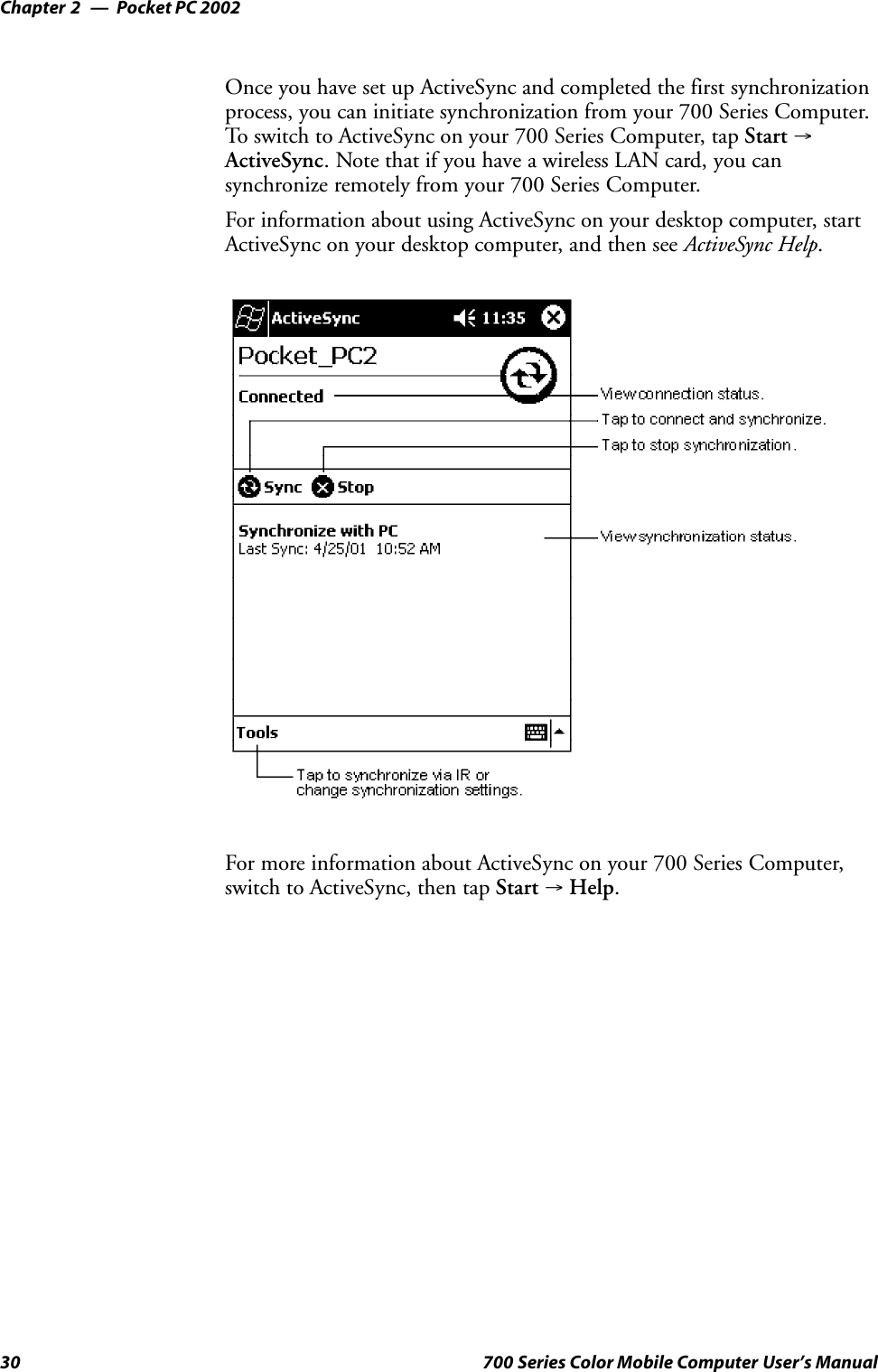 Pocket PC 2002Chapter —230 700 Series Color Mobile Computer User’s ManualOnce you have set up ActiveSync and completed the first synchronizationprocess, you can initiate synchronization from your 700 Series Computer.To switch to ActiveSync on your 700 Series Computer, tap Start →ActiveSync. Note that if you have a wireless LAN card, you cansynchronize remotely from your 700 Series Computer.For information about using ActiveSync on your desktop computer, startActiveSync on your desktop computer, and then see ActiveSync Help.For more information about ActiveSync on your 700 Series Computer,switch to ActiveSync, then tap Start →Help.