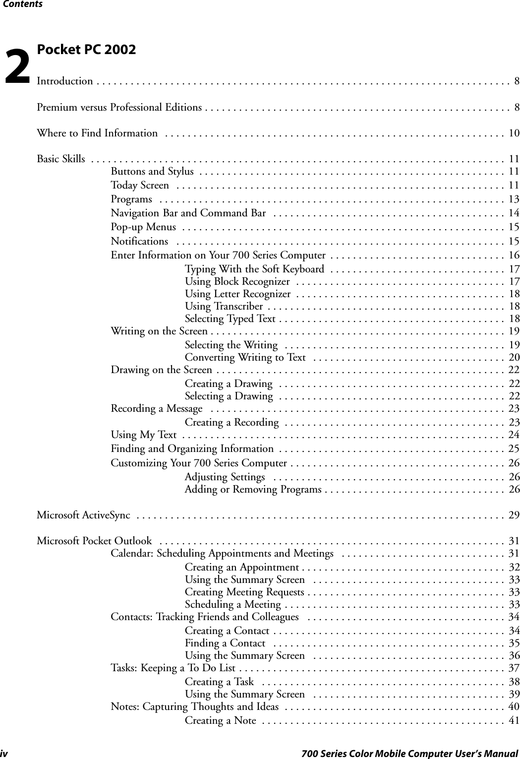 Contentsiv 700 Series Color Mobile Computer User’s ManualPocket PC 2002Introduction 8.........................................................................Premium versus Professional Editions 8......................................................Where to Find Information 10............................................................Basic Skills 11.........................................................................Buttons and Stylus 11......................................................Today Screen 11..........................................................Programs 13.............................................................Navigation Bar and Command Bar 14.........................................Pop-up Menus 15.........................................................Notifications 15..........................................................Enter Information on Your 700 Series Computer 16...............................Typing With the Soft Keyboard 17...............................Using Block Recognizer 17.....................................Using Letter Recognizer 18.....................................Using Transcriber 18..........................................Selecting Typed Text 18........................................Writing on the Screen 19....................................................Selecting the Writing 19.......................................Converting Writing to Text 20..................................Drawing on the Screen 22...................................................Creating a Drawing 22........................................Selecting a Drawing 22........................................Recording a Message 23....................................................Creating a Recording 23.......................................Using My Text 24.........................................................Finding and Organizing Information 25........................................Customizing Your 700 Series Computer 26......................................Adjusting Settings 26.........................................Adding or Removing Programs 26................................Microsoft ActiveSync 29.................................................................Microsoft Pocket Outlook 31.............................................................Calendar: Scheduling Appointments and Meetings 31.............................Creating an Appointment 32....................................Using the Summary Screen 33..................................Creating Meeting Requests 33...................................Scheduling a Meeting 33.......................................Contacts: Tracking Friends and Colleagues 34...................................Creating a Contact 34.........................................Finding a Contact 35.........................................Using the Summary Screen 36..................................Tasks: Keeping a To Do List 37...............................................Creating a Task 38...........................................Using the Summary Screen 39..................................Notes: Capturing Thoughts and Ideas 40.......................................Creating a Note 41...........................................2