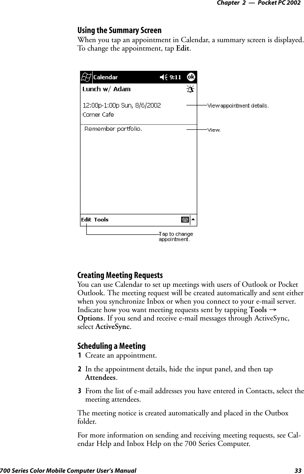 Pocket PC 2002—Chapter 233700 Series Color Mobile Computer User’s ManualUsing the Summary ScreenWhen you tap an appointment in Calendar, a summary screen is displayed.To change the appointment, tap Edit.Creating Meeting RequestsYou can use Calendar to set up meetings with users of Outlook or PocketOutlook. The meeting request will be created automatically and sent eitherwhen you synchronize Inbox or when you connect to your e-mail server.Indicate how you want meeting requests sent by tapping Tools →Options. If you send and receive e-mail messages through ActiveSync,select ActiveSync.Scheduling a Meeting1Create an appointment.2In the appointment details, hide the input panel, and then tapAttendees.3From the list of e-mail addresses you have entered in Contacts, select themeeting attendees.The meeting notice is created automatically and placed in the Outboxfolder.For more information on sending and receiving meeting requests, see Cal-endar Help and Inbox Help on the 700 Series Computer.