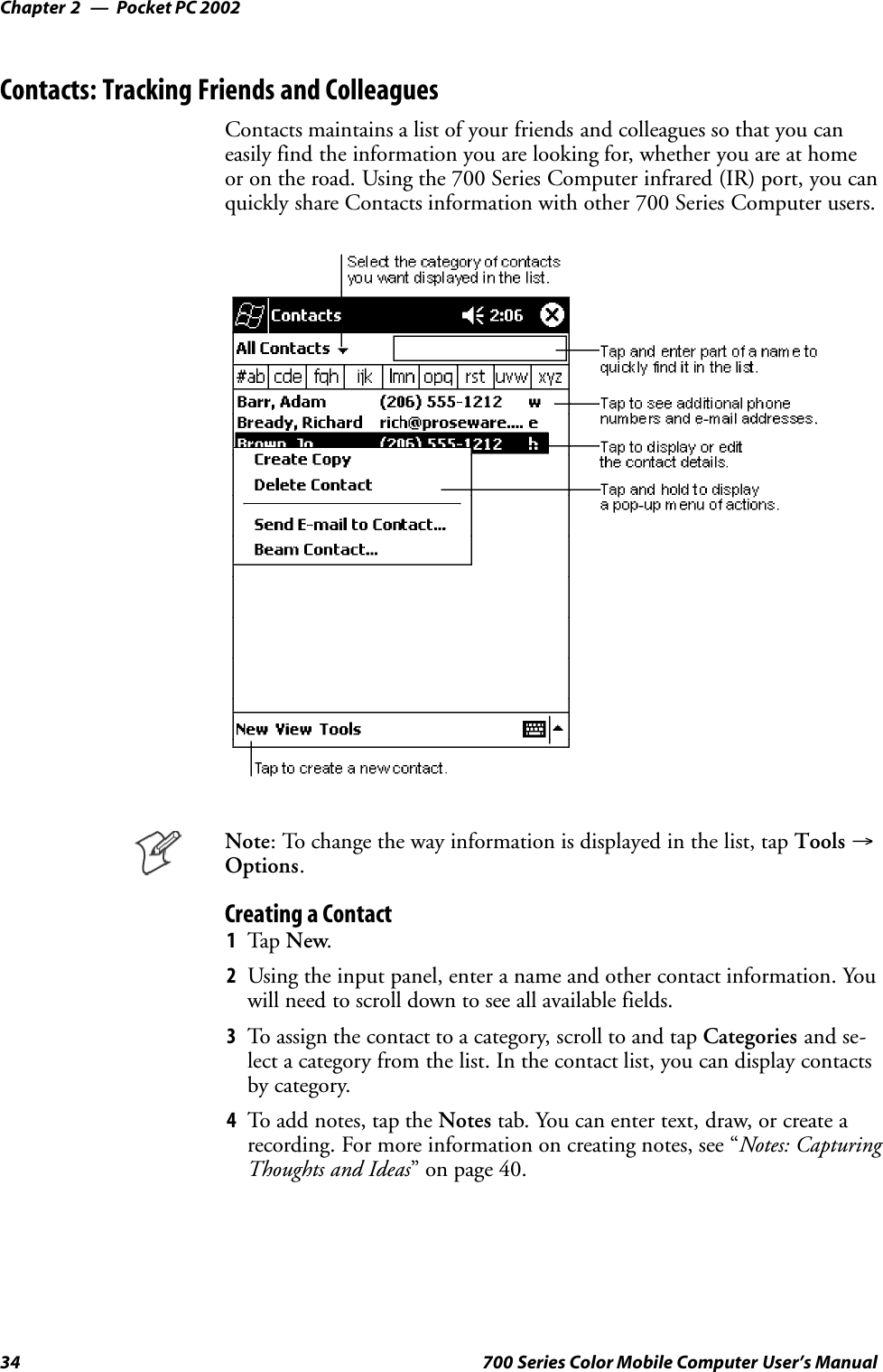 Pocket PC 2002Chapter —234 700 Series Color Mobile Computer User’s ManualContacts: Tracking Friends and ColleaguesContacts maintains a list of your friends and colleagues so that you caneasily find the information you are looking for, whether you are at homeor on the road. Using the 700 Series Computer infrared (IR) port, you canquickly share Contacts information with other 700 Series Computer users.Note: To change the way information is displayed in the list, tap Tools →Options.Creating a Contact1Tap New.2Using the input panel, enter a name and other contact information. Youwill need to scroll down to see all available fields.3To assign the contact to a category, scroll to and tap Categories and se-lect a category from the list. In the contact list, you can display contactsby category.4To add notes, tap the Notes tab. You can enter text, draw, or create arecording. For more information on creating notes, see “Notes: CapturingThoughts and Ideas” on page 40.