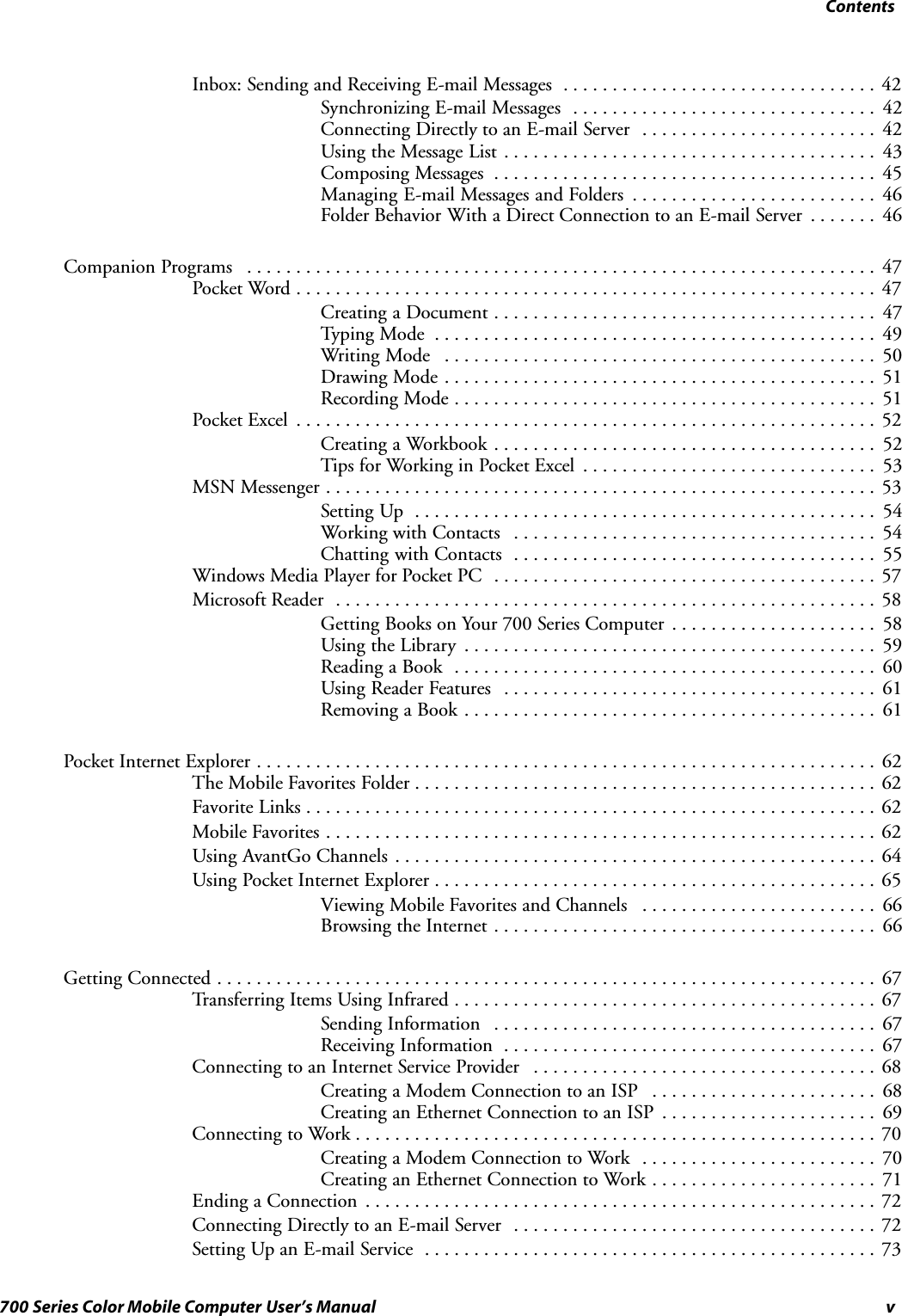 Contentsv700 Series Color Mobile Computer User’s ManualInbox: Sending and Receiving E-mail Messages 42................................Synchronizing E-mail Messages 42...............................Connecting Directly to an E-mail Server 42........................Using the Message List 43......................................Composing Messages 45.......................................Managing E-mail Messages and Folders 46.........................Folder Behavior With a Direct Connection to an E-mail Server 46.......Companion Programs 47................................................................Pocket Word 47...........................................................Creating a Document 47.......................................Typing Mode 49.............................................Writing Mode 50............................................Drawing Mode 51............................................Recording Mode 51...........................................Pocket Excel 52...........................................................Creating a Workbook 52.......................................Tips for Working in Pocket Excel 53..............................MSN Messenger 53........................................................Setting Up 54...............................................Working with Contacts 54.....................................Chatting with Contacts 55.....................................Windows Media Player for Pocket PC 57.......................................Microsoft Reader 58.......................................................Getting Books on Your 700 Series Computer 58.....................Using the Library 59..........................................Reading a Book 60...........................................Using Reader Features 61......................................Removing a Book 61..........................................Pocket Internet Explorer 62...............................................................The Mobile Favorites Folder 62...............................................Favorite Links 62..........................................................Mobile Favorites 62........................................................Using AvantGo Channels 64.................................................Using Pocket Internet Explorer 65.............................................Viewing Mobile Favorites and Channels 66........................Browsing the Internet 66.......................................Getting Connected 67...................................................................Transferring Items Using Infrared 67...........................................Sending Information 67.......................................Receiving Information 67......................................Connecting to an Internet Service Provider 68...................................Creating a Modem Connection to an ISP 68.......................Creating an Ethernet Connection to an ISP 69......................Connecting to Work 70.....................................................Creating a Modem Connection to Work 70........................Creating an Ethernet Connection to Work 71.......................Ending a Connection 72....................................................Connecting Directly to an E-mail Server 72.....................................Setting Up an E-mail Service 73..............................................