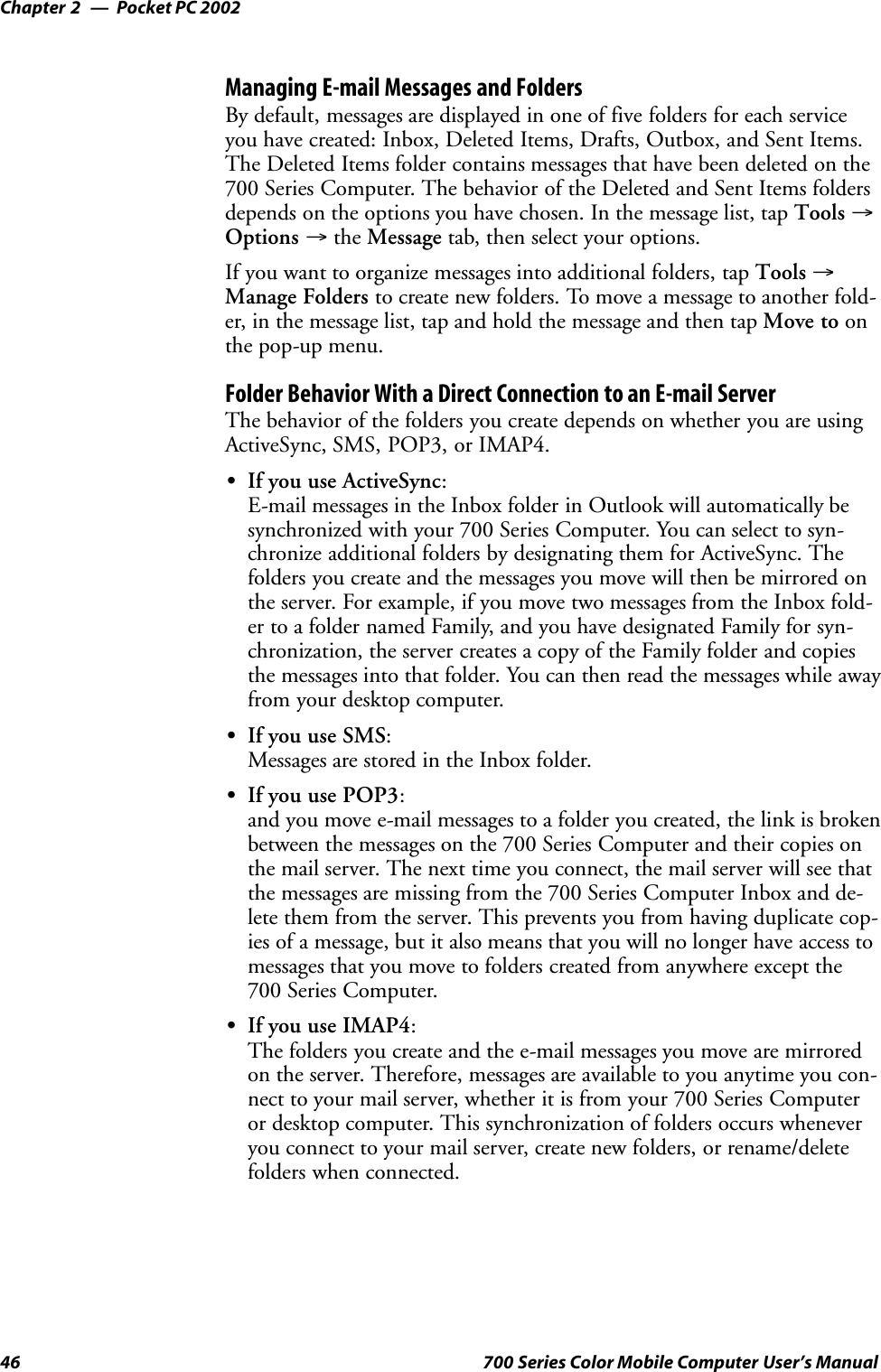 Pocket PC 2002Chapter —246 700 Series Color Mobile Computer User’s ManualManaging E-mail Messages and FoldersBy default, messages are displayed in one of five folders for each serviceyou have created: Inbox, Deleted Items, Drafts, Outbox, and Sent Items.The Deleted Items folder contains messages that have been deleted on the700 Series Computer. The behavior of the Deleted and Sent Items foldersdepends on the options you have chosen. In the message list, tap Tools →Options →the Message tab, then select your options.If you want to organize messages into additional folders, tap Tools →Manage Folders to create new folders. To move a message to another fold-er, in the message list, tap and hold the message and then tap Move to onthe pop-up menu.Folder Behavior With a Direct Connection to an E-mail ServerThe behavior of the folders you create depends on whether you are usingActiveSync, SMS, POP3, or IMAP4.SIf you use ActiveSync:E-mail messages in the Inbox folder in Outlook will automatically besynchronized with your 700 Series Computer. You can select to syn-chronize additional folders by designating them for ActiveSync. Thefolders you create and the messages you move will then be mirrored onthe server. For example, if you move two messages from the Inbox fold-er to a folder named Family, and you have designated Family for syn-chronization, the server creates a copy of the Family folder and copiesthe messages into that folder. You can then read the messages while awayfrom your desktop computer.SIf you use SMS:Messages are stored in the Inbox folder.SIf you use POP3:and you move e-mail messages to a folder you created, the link is brokenbetween the messages on the 700 Series Computer and their copies onthe mail server. The next time you connect, the mail server will see thatthe messages are missing from the 700 Series Computer Inbox and de-lete them from the server. This prevents you from having duplicate cop-ies of a message, but it also means that you will no longer have access tomessages that you move to folders created from anywhere except the700 Series Computer.SIf you use IMAP4:The folders you create and the e-mail messages you move are mirroredon the server. Therefore, messages are available to you anytime you con-nect to your mail server, whether it is from your 700 Series Computeror desktop computer. This synchronization of folders occurs wheneveryou connect to your mail server, create new folders, or rename/deletefolders when connected.