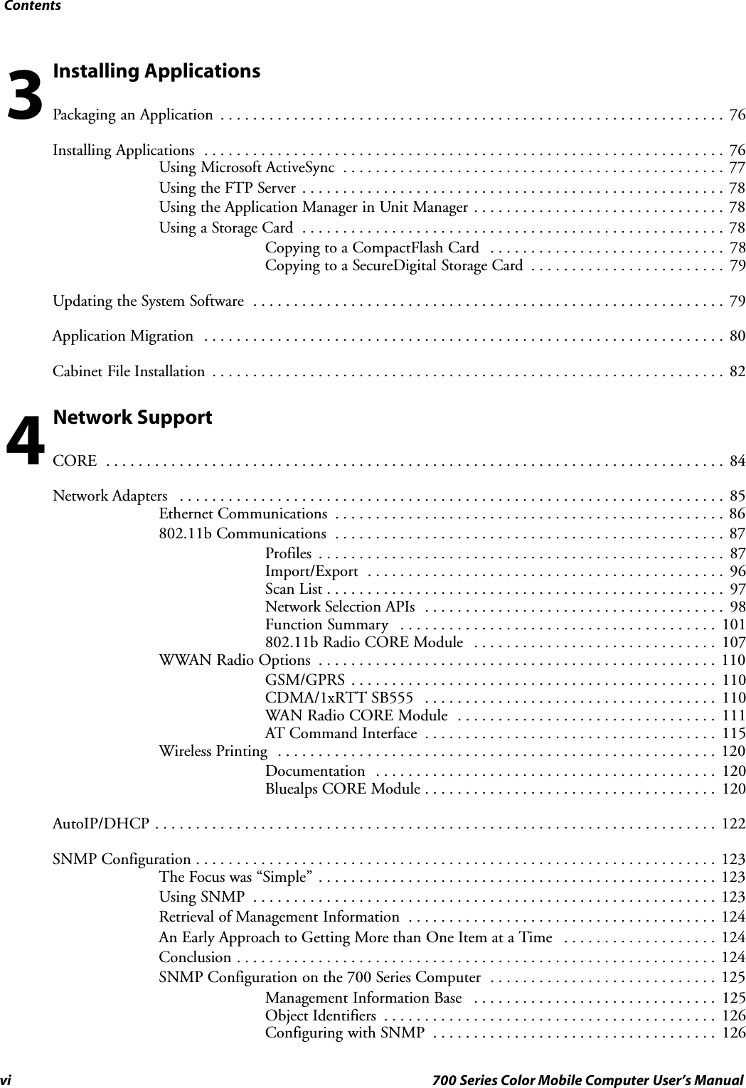 Contentsvi 700 Series Color Mobile Computer User’s ManualInstalling ApplicationsPackaging an Application 76..............................................................Installing Applications 76................................................................Using Microsoft ActiveSync 77...............................................Using the FTP Server 78....................................................Using the Application Manager in Unit Manager 78...............................Using a Storage Card 78....................................................Copying to a CompactFlash Card 78.............................Copying to a SecureDigital Storage Card 79........................Updating the System Software 79..........................................................Application Migration 80................................................................Cabinet File Installation 82...............................................................Network SupportCORE 84............................................................................Network Adapters 85...................................................................Ethernet Communications 86................................................802.11b Communications 87................................................Profiles 87..................................................Import/Export 96............................................Scan List 97.................................................Network Selection APIs 98.....................................Function Summary 101.......................................802.11b Radio CORE Module 107..............................WWAN Radio Options 110.................................................GSM/GPRS 110.............................................CDMA/1xRTT SB555 110....................................WAN Radio CORE Module 111................................AT Command Interface 115....................................Wireless Printing 120......................................................Documentation 120..........................................Bluealps CORE Module 120....................................AutoIP/DHCP 122.....................................................................SNMP Configuration 123................................................................The Focus was “Simple” 123.................................................Using SNMP 123.........................................................Retrieval of Management Information 124......................................An Early Approach to Getting More than One Item at a Time 124...................Conclusion 124...........................................................SNMP Configuration on the 700 Series Computer 125............................Management Information Base 125..............................Object Identifiers 126.........................................Configuring with SNMP 126...................................34