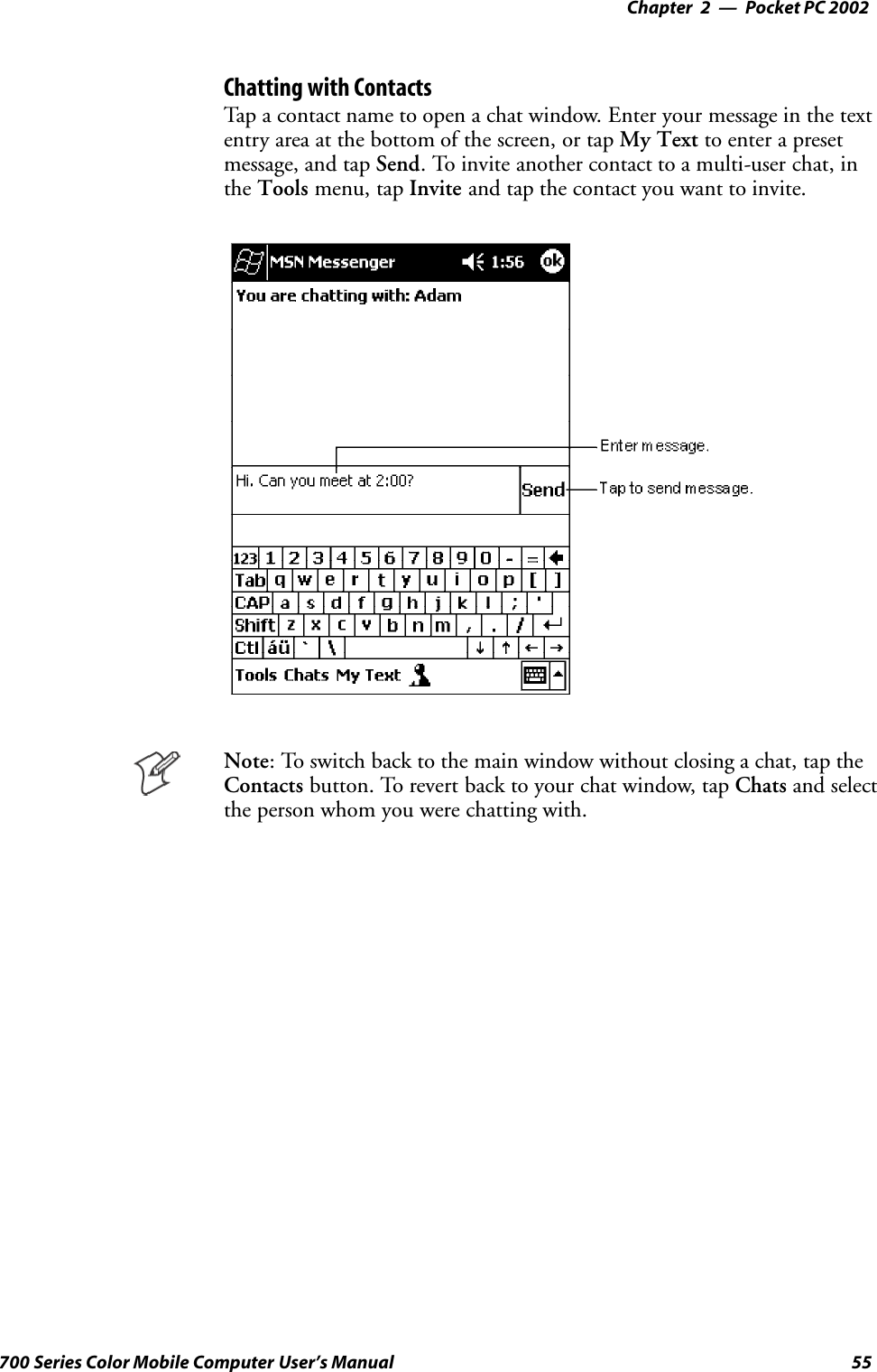 Pocket PC 2002—Chapter 255700 Series Color Mobile Computer User’s ManualChatting with ContactsTap a contact name to open a chat window. Enter your message in the textentry area at the bottom of the screen, or tap My Text to enter a presetmessage, and tap Send. To invite another contact to a multi-user chat, inthe Tools menu, tap Invite and tap the contact you want to invite.Note: To switch back to the main window without closing a chat, tap theContacts button. To revert back to your chat window, tap Chats and selectthe person whom you were chatting with.