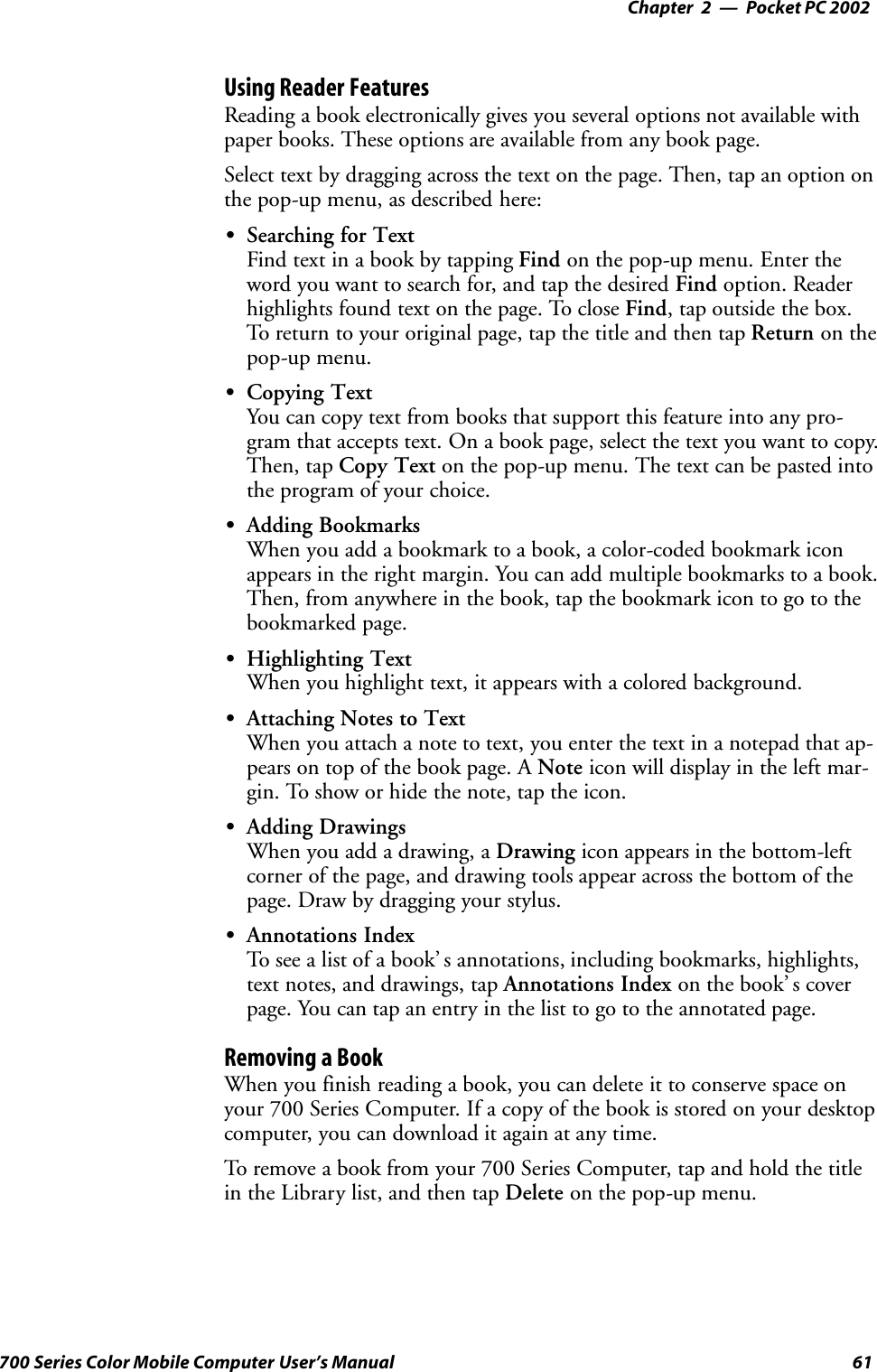 Pocket PC 2002—Chapter 261700 Series Color Mobile Computer User’s ManualUsing Reader FeaturesReading a book electronically gives you several options not available withpaper books. These options are available from any book page.Select text by dragging across the text on the page. Then, tap an option onthe pop-up menu, as described here:SSearching for TextFind text in a book by tapping Find on the pop-up menu. Enter theword you want to search for, and tap the desired Find option. Readerhighlights found text on the page. To close Find, tap outside the box.To return to your original page, tap the title and then tap Return on thepop-up menu.SCopying TextYou can copy text from books that support this feature into any pro-gram that accepts text. On a book page, select the text you want to copy.Then, tap Copy Text on the pop-up menu. The text can be pasted intothe program of your choice.SAdding BookmarksWhen you add a bookmark to a book, a color-coded bookmark iconappears in the right margin. You can add multiple bookmarks to a book.Then, from anywhere in the book, tap the bookmark icon to go to thebookmarked page.SHighlighting TextWhen you highlight text, it appears with a colored background.SAttaching Notes to TextWhen you attach a note to text, you enter the text in a notepad that ap-pears on top of the book page. A Note icon will display in the left mar-gin. To show or hide the note, tap the icon.SAdding DrawingsWhen you add a drawing, a Drawing icon appears in the bottom-leftcorner of the page, and drawing tools appear across the bottom of thepage. Draw by dragging your stylus.SAnnotations IndexTo see a list of a book’ s annotations, including bookmarks, highlights,text notes, and drawings, tap Annotations Index on the book’ s coverpage. You can tap an entry in the list to go to the annotated page.Removing a BookWhen you finish reading a book, you can delete it to conserve space onyour 700 Series Computer. If a copy of the book is stored on your desktopcomputer, you can download it again at any time.To remove a book from your 700 Series Computer, tap and hold the titlein the Library list, and then tap Delete on the pop-up menu.