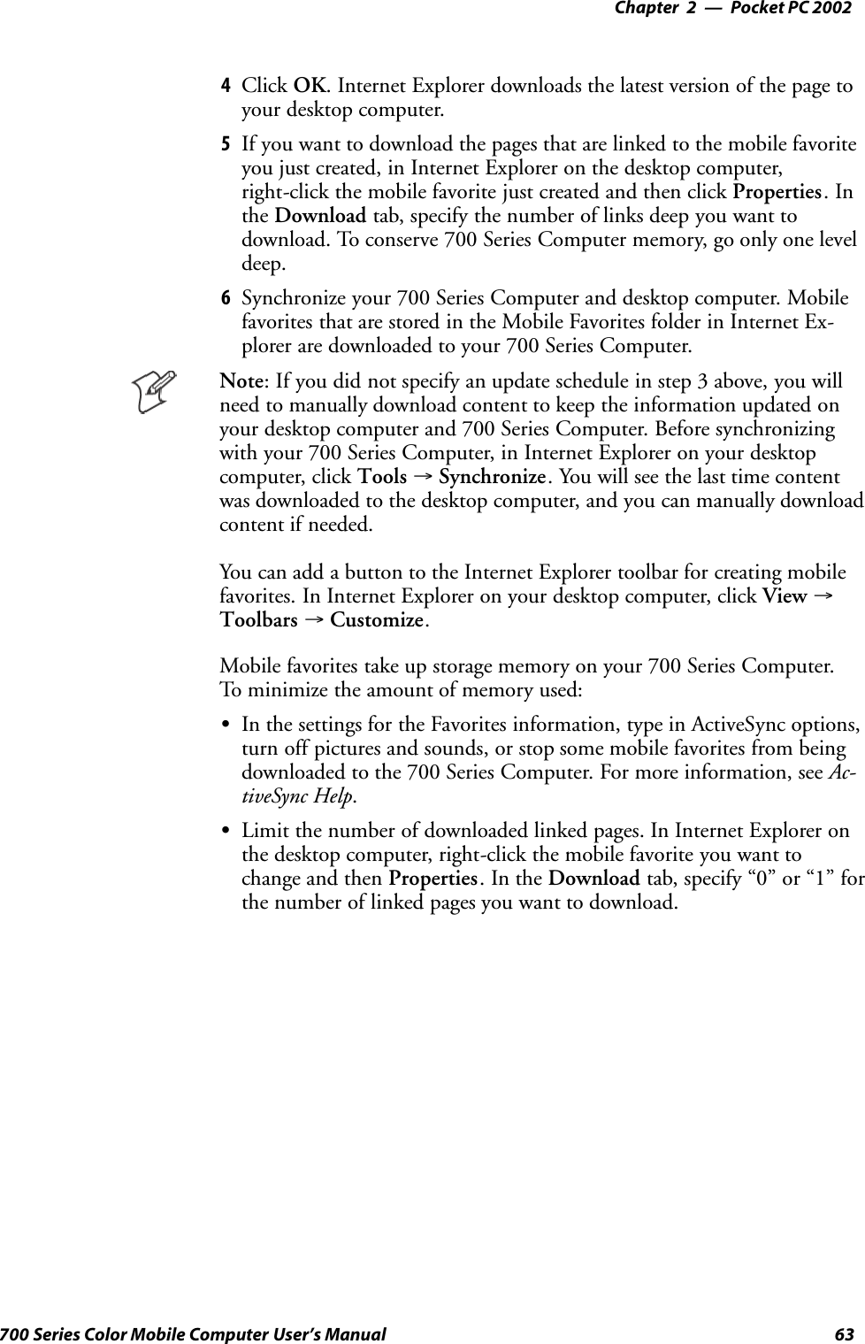 Pocket PC 2002—Chapter 263700 Series Color Mobile Computer User’s Manual4Click OK. Internet Explorer downloads the latest version of the page toyour desktop computer.5If you want to download the pages that are linked to the mobile favoriteyou just created, in Internet Explorer on the desktop computer,right-click the mobile favorite just created and then click Properties.Inthe Download tab, specify the number of links deep you want todownload. To conserve 700 Series Computer memory, go only one leveldeep.6Synchronize your 700 Series Computer and desktop computer. Mobilefavorites that are stored in the Mobile Favorites folder in Internet Ex-plorer are downloaded to your 700 Series Computer.Note: If you did not specify an update schedule in step 3 above, you willneed to manually download content to keep the information updated onyour desktop computer and 700 Series Computer. Before synchronizingwith your 700 Series Computer, in Internet Explorer on your desktopcomputer, click Tools →Synchronize. You will see the last time contentwas downloaded to the desktop computer, and you can manually downloadcontent if needed.You can add a button to the Internet Explorer toolbar for creating mobilefavorites. In Internet Explorer on your desktop computer, click View →Toolbars →Customize.Mobile favorites take up storage memory on your 700 Series Computer.To minimize the amount of memory used:SIn the settings for the Favorites information, type in ActiveSync options,turn off pictures and sounds, or stop some mobile favorites from beingdownloaded to the 700 Series Computer. For more information, see Ac-tiveSync Help.SLimit the number of downloaded linked pages. In Internet Explorer onthe desktop computer, right-click the mobile favorite you want tochange and then Properties.IntheDownload tab, specify “0” or “1” forthe number of linked pages you want to download.