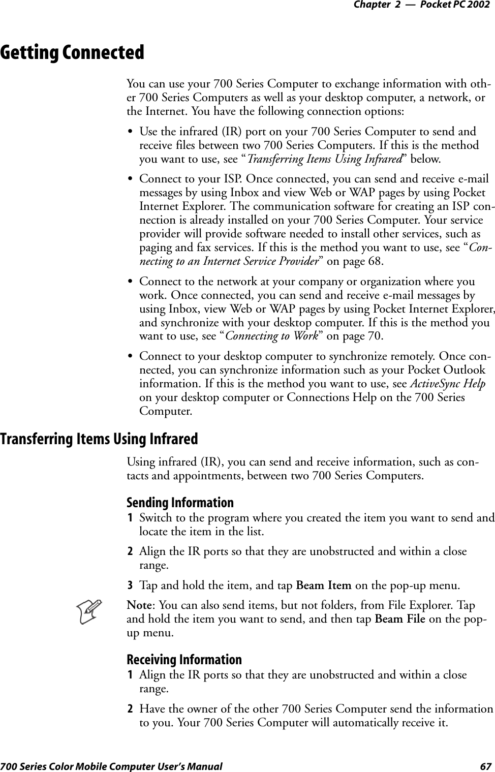 Pocket PC 2002—Chapter 267700 Series Color Mobile Computer User’s ManualGetting ConnectedYou can use your 700 Series Computer to exchange information with oth-er 700 Series Computers as well as your desktop computer, a network, orthe Internet. You have the following connection options:SUse the infrared (IR) port on your 700 Series Computer to send andreceive files between two 700 Series Computers. If this is the methodyou want to use, see “Transferring Items Using Infrared”below.SConnect to your ISP. Once connected, you can send and receive e-mailmessages by using Inbox and view Web or WAP pages by using PocketInternet Explorer. The communication software for creating an ISP con-nection is already installed on your 700 Series Computer. Your serviceprovider will provide software needed to install other services, such aspaging and fax services. If this is the method you want to use, see “Con-necting to an Internet Service Provider” on page 68.SConnect to the network at your company or organization where youwork. Once connected, you can send and receive e-mail messages byusing Inbox, view Web or WAP pages by using Pocket Internet Explorer,and synchronize with your desktop computer. If this is the method youwant to use, see “Connecting to Work” on page 70.SConnect to your desktop computer to synchronize remotely. Once con-nected, you can synchronize information such as your Pocket Outlookinformation. If this is the method you want to use, see ActiveSync Helpon your desktop computer or Connections Help on the 700 SeriesComputer.Transferring Items Using InfraredUsing infrared (IR), you can send and receive information, such as con-tacts and appointments, between two 700 Series Computers.Sending Information1Switch to the program where you created the item you want to send andlocate the item in the list.2Align the IR ports so that they are unobstructed and within a closerange.3Tap and hold the item, and tap Beam Item on the pop-up menu.Note: You can also send items, but not folders, from File Explorer. Tapand hold the item you want to send, and then tap Beam File on the pop-up menu.Receiving Information1Align the IR ports so that they are unobstructed and within a closerange.2Have the owner of the other 700 Series Computer send the informationto you. Your 700 Series Computer will automatically receive it.