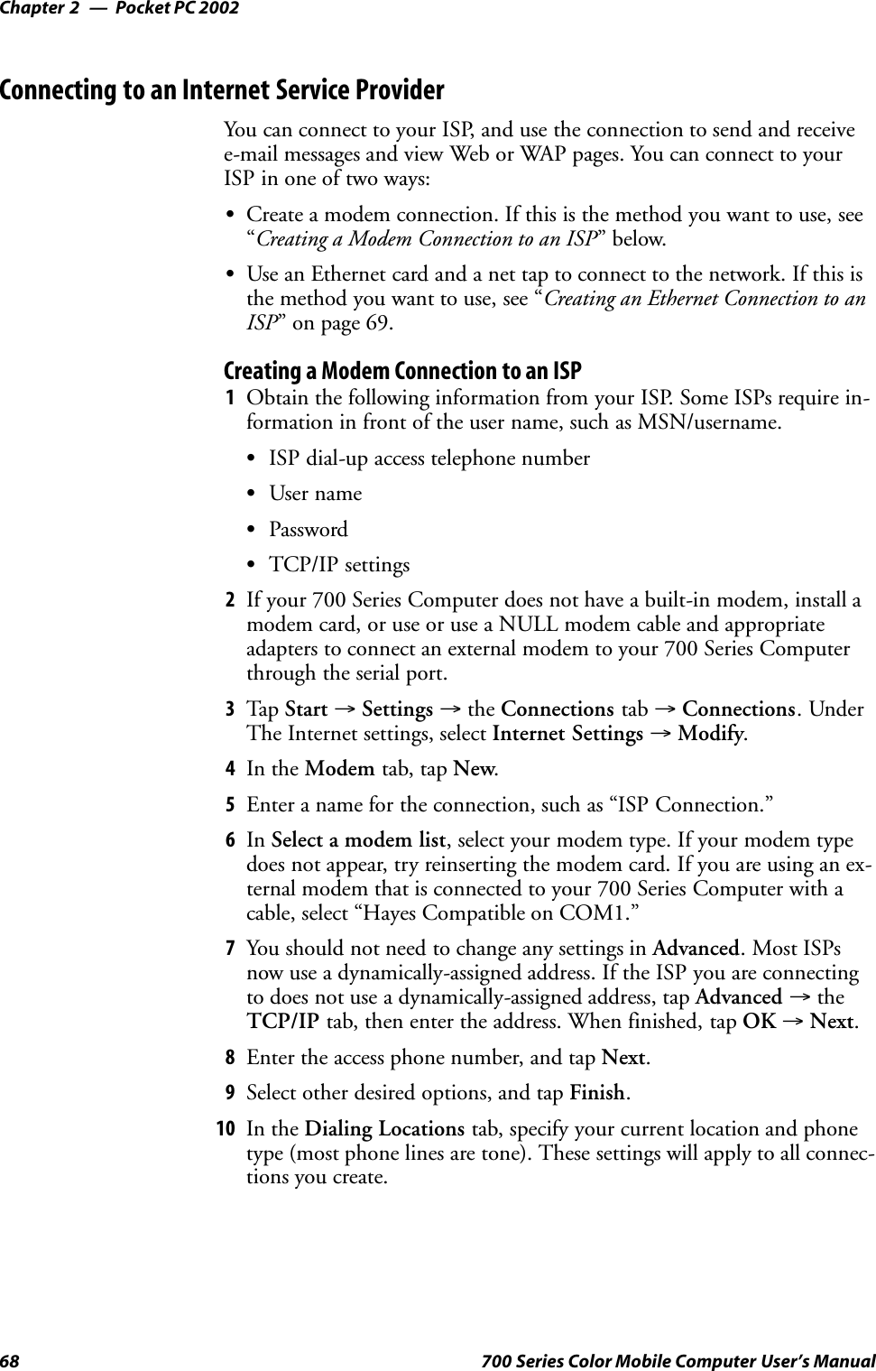 Pocket PC 2002Chapter —268 700 Series Color Mobile Computer User’s ManualConnecting to an Internet Service ProviderYou can connect to your ISP, and use the connection to send and receivee-mail messages and view Web or WAP pages. You can connect to yourISP in one of two ways:SCreate a modem connection. If this is the method you want to use, see“Creating a Modem Connection to an ISP”below.SUse an Ethernet card and a net tap to connect to the network. If this isthe method you want to use, see “Creating an Ethernet Connection to anISP” on page 69.Creating a Modem Connection to an ISP1Obtain the following information from your ISP. Some ISPs require in-formation in front of the user name, such as MSN/username.SISP dial-up access telephone numberSUser nameSPasswordSTCP/IP settings2If your 700 Series Computer does not have a built-in modem, install amodem card, or use or use a NULL modem cable and appropriateadapters to connect an external modem to your 700 Series Computerthrough the serial port.3Tap Start →Settings →the Connections tab →Connections.UnderThe Internet settings, select Internet Settings →Modify.4In the Modem tab, tap New.5Enter a name for the connection, such as “ISP Connection.”6In Select a modem list, select your modem type. If your modem typedoes not appear, try reinserting the modem card. If you are using an ex-ternal modem that is connected to your 700 Series Computer with acable, select “Hayes Compatible on COM1.”7You should not need to change any settings in Advanced.MostISPsnow use a dynamically-assigned address. If the ISP you are connectingto does not use a dynamically-assigned address, tap Advanced →theTCP/IP tab, then enter the address. When finished, tap OK →Next.8Enter the access phone number, and tap Next.9Select other desired options, and tap Finish.10 In the Dialing Locations tab, specify your current location and phonetype (most phone lines are tone). These settings will apply to all connec-tions you create.