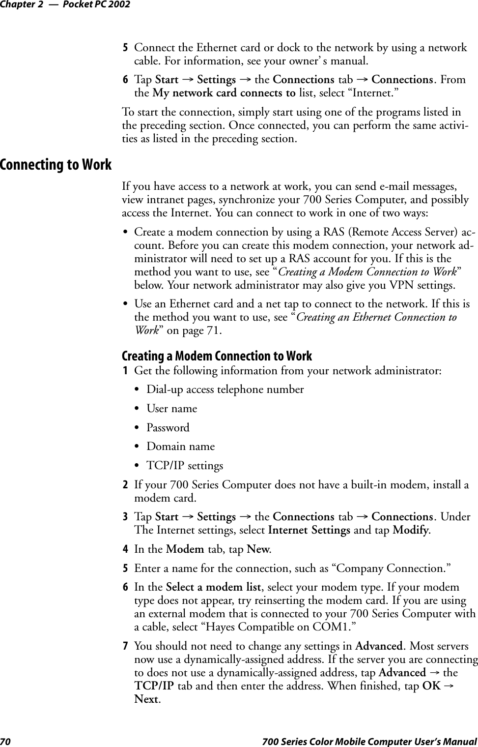 Pocket PC 2002Chapter —270 700 Series Color Mobile Computer User’s Manual5Connect the Ethernet card or dock to the network by using a networkcable. For information, see your owner’ s manual.6Tap Start →Settings →the Connections tab →Connections.Fromthe My network card connects to list, select “Internet.”To start the connection, simply start using one of the programs listed inthe preceding section. Once connected, you can perform the same activi-ties as listed in the preceding section.Connecting to WorkIf you have access to a network at work, you can send e-mail messages,view intranet pages, synchronize your 700 Series Computer, and possiblyaccess the Internet. You can connect to work in one of two ways:SCreate a modem connection by using a RAS (Remote Access Server) ac-count. Before you can create this modem connection, your network ad-ministrator will need to set up a RAS account for you. If this is themethod you want to use, see “Creating a Modem Connection to Work”below. Your network administrator may also give you VPN settings.SUse an Ethernet card and a net tap to connect to the network. If this isthe method you want to use, see “Creating an Ethernet Connection toWork” on page 71.Creating a Modem Connection to Work1Get the following information from your network administrator:SDial-up access telephone numberSUser nameSPasswordSDomain nameSTCP/IP settings2If your 700 Series Computer does not have a built-in modem, install amodem card.3Tap Start →Settings →the Connections tab →Connections.UnderThe Internet settings, select Internet Settings and tap Modify.4In the Modem tab, tap New.5Enter a name for the connection, such as “Company Connection.”6In the Select a modem list, select your modem type. If your modemtype does not appear, try reinserting the modem card. If you are usingan external modem that is connected to your 700 Series Computer witha cable, select “Hayes Compatible on COM1.”7You should not need to change any settings in Advanced. Most serversnow use a dynamically-assigned address. If the server you are connectingto does not use a dynamically-assigned address, tap Advanced →theTCP/IP tab and then enter the address. When finished, tap OK →Next.