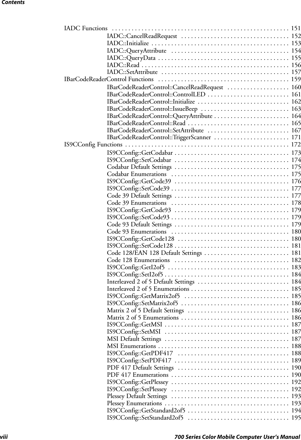 Contentsviii 700 Series Color Mobile Computer User’s ManualIADC Functions 151......................................................IADC::CancelReadRequest 152.................................IADC::Initialize 153..........................................IADC::QueryAttribute 154....................................IADC::QueryData 155........................................IADC::Read 156.............................................IADC::SetAttribute 157.......................................IBarCodeReaderControl Functions 159........................................IBarCodeReaderControl::CancelReadRequest 160...................IBarCodeReaderControl::ControlLED 161.........................IBarCodeReaderControl::Initialize 162............................IBarCodeReaderControl::IssueBeep 163...........................IBarCodeReaderControl::QueryAttribute 164.......................IBarCodeReaderControl::Read 165...............................IBarCodeReaderControl::SetAttribute 167.........................IBarCodeReaderControl::TriggerScanner 171.......................IS9CConfig Functions 172..................................................IS9CConfig::GetCodabar 173...................................IS9CConfig::SetCodabar 174...................................Codabar Default Settings 175...................................Codabar Enumerations 175....................................IS9CConfig::GetCode39 176...................................IS9CConfig::SetCode39 177....................................Code 39 Default Settings 177...................................Code 39 Enumerations 178....................................IS9CConfig::GetCode93 179...................................IS9CConfig::SetCode93 179....................................Code 93 Default Settings 179...................................Code 93 Enumerations 180....................................IS9CConfig::GetCode128 180..................................IS9CConfig::SetCode128 181...................................Code 128/EAN 128 Default Settings 181..........................Code 128 Enumerations 182...................................IS9CConfig::GetI2of5 183.....................................IS9CConfig::SetI2of5 184......................................Interleaved 2 of 5 Default Settings 184............................Interleaved 2 of 5 Enumerations 185..............................IS9CConfig::GetMatrix2of5 185................................IS9CConfig::SetMatrix2of5 186.................................Matrix 2 of 5 Default Settings 186...............................Matrix 2 of 5 Enumerations 186.................................IS9CConfig::GetMSI 187......................................IS9CConfig::SetMSI 187......................................MSI Default Settings 187......................................MSI Enumerations 188........................................IS9CConfig::GetPDF417 188..................................IS9CConfig::SetPDF417 189...................................PDF 417 Default Settings 190..................................PDF 417 Enumerations 190....................................IS9CConfig::GetPlessey 192....................................IS9CConfig::SetPlessey 192....................................Plessey Default Settings 193....................................Plessey Enumerations 193......................................IS9CConfig::GetStandard2of5 194...............................IS9CConfig::SetStandard2of5 195...............................