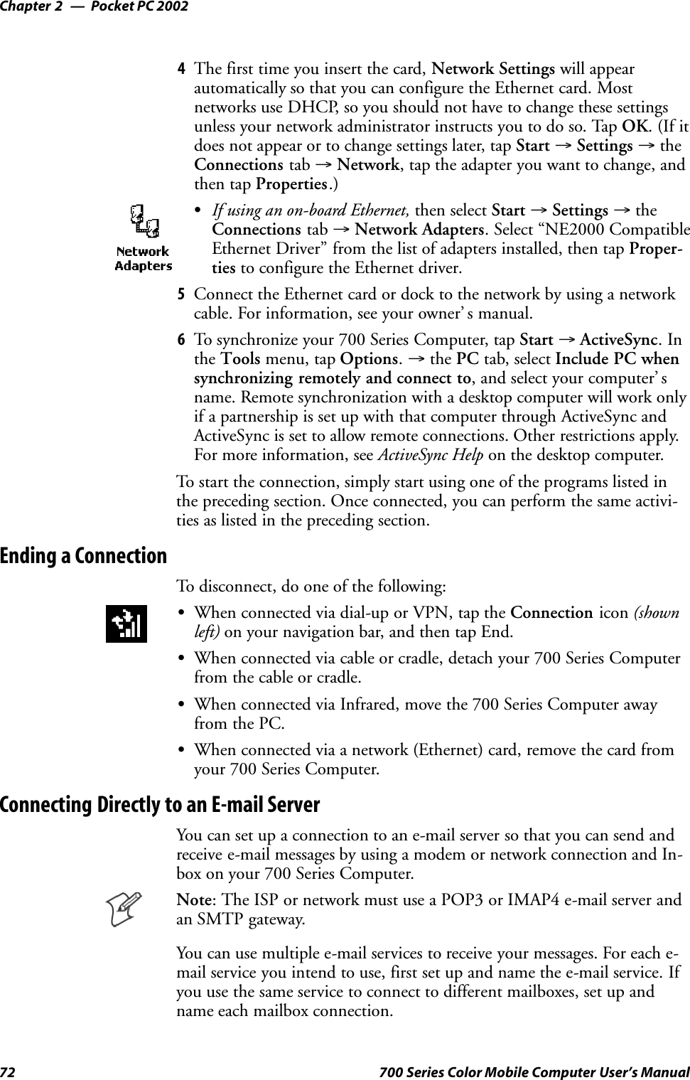 Pocket PC 2002Chapter —272 700 Series Color Mobile Computer User’s Manual4The first time you insert the card, Network Settings will appearautomatically so that you can configure the Ethernet card. Mostnetworks use DHCP, so you should not have to change these settingsunless your network administrator instructs you to do so. Tap OK.(Ifitdoes not appear or to change settings later, tap Start →Settings →theConnections tab →Network, tap the adapter you want to change, andthen tap Properties.)SIf using an on-board Ethernet, then select Start →Settings →theConnections tab →Network Adapters. Select “NE2000 CompatibleEthernet Driver” from the list of adapters installed, then tap Proper-ties to configure the Ethernet driver.5Connect the Ethernet card or dock to the network by using a networkcable. For information, see your owner’ s manual.6To synchronize your 700 Series Computer, tap Start →ActiveSync.Inthe Tools menu, tap Options.→the PC tab, select Include PC whensynchronizing remotely and connect to, and select your computer’ sname. Remote synchronization with a desktop computer will work onlyif a partnership is set up with that computer through ActiveSync andActiveSync is set to allow remote connections. Other restrictions apply.For more information, see ActiveSync Help on the desktop computer.To start the connection, simply start using one of the programs listed inthe preceding section. Once connected, you can perform the same activi-ties as listed in the preceding section.Ending a ConnectionTo disconnect, do one of the following:SWhen connected via dial-up or VPN, tap the Connection icon (shownleft) on your navigation bar, and then tap End.SWhen connected via cable or cradle, detach your 700 Series Computerfrom the cable or cradle.SWhen connected via Infrared, move the 700 Series Computer awayfrom the PC.SWhen connected via a network (Ethernet) card, remove the card fromyour 700 Series Computer.Connecting Directly to an E-mail ServerYou can set up a connection to an e-mail server so that you can send andreceive e-mail messages by using a modem or network connection and In-box on your 700 Series Computer.Note: The ISP or network must use a POP3 or IMAP4 e-mail server andan SMTP gateway.You can use multiple e-mail services to receive your messages. For each e-mail service you intend to use, first set up and name the e-mail service. Ifyou use the same service to connect to different mailboxes, set up andname each mailbox connection.