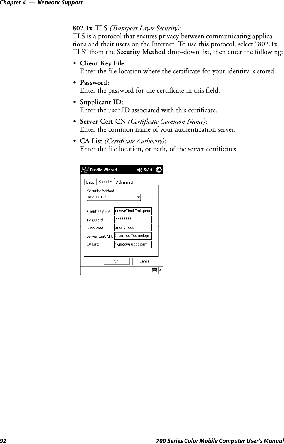 Network SupportChapter —492 700 Series Color Mobile Computer User’s Manual802.1x TLS (Transport Layer Security):TLS is a protocol that ensures privacy between communicating applica-tions and their users on the Internet. To use this protocol, select “802.1xTLS” from the Security Method drop-down list, then enter the following:SClient Key File:Enter the file location where the certificate for your identity is stored.SPassword:Enter the password for the certificate in this field.SSupplicant ID:Enter the user ID associated with this certificate.SServer Cert CN (Certificate Common Name):Enter the common name of your authentication server.SCA List (Certificate Authority):Enter the file location, or path, of the server certificates.