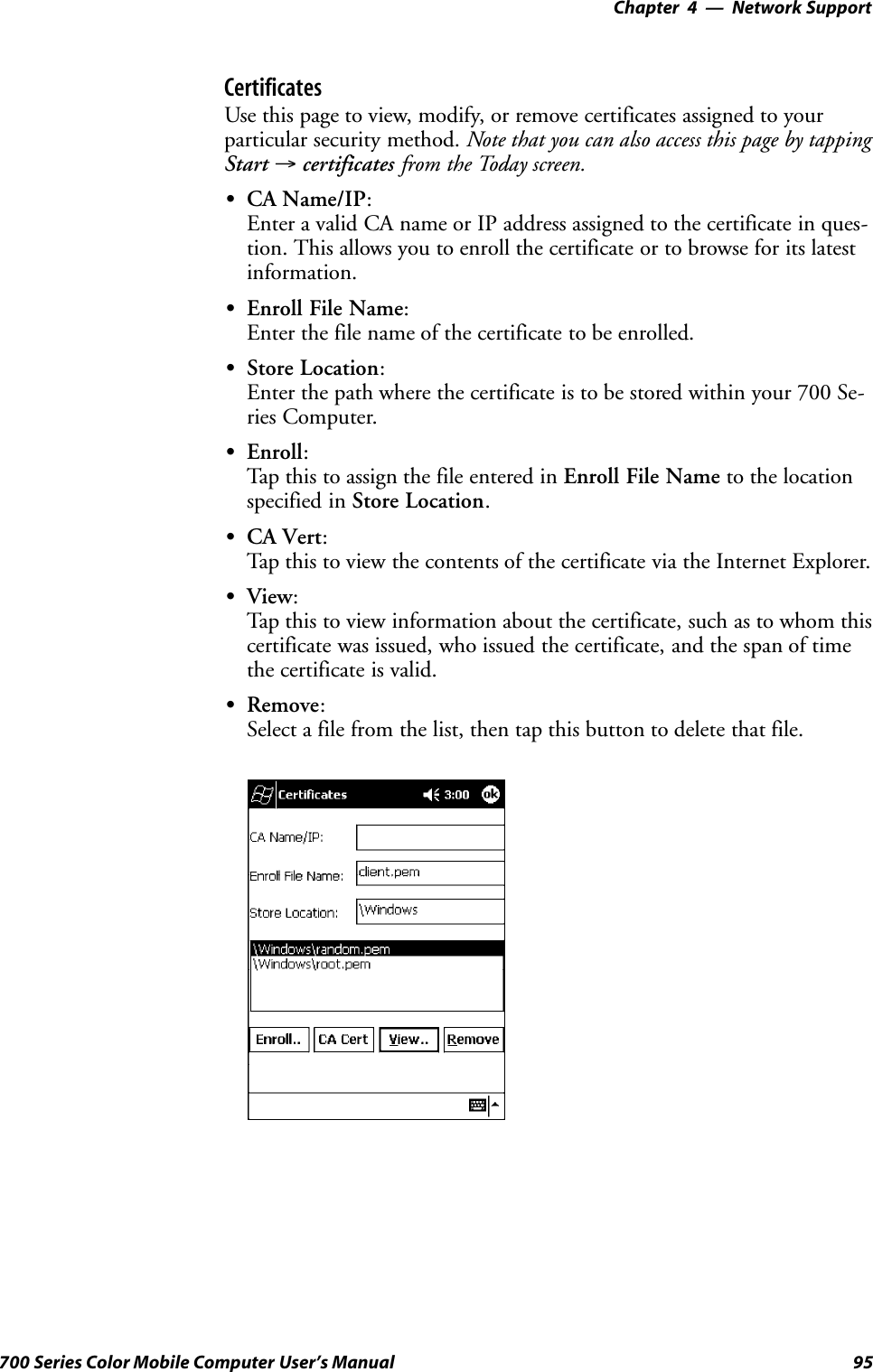 Network Support—Chapter 495700 Series Color Mobile Computer User’s ManualCertificatesUse this page to view, modify, or remove certificates assigned to yourparticular security method. Note that you can also access this page by tappingStart →certificates from the Today screen.SCA Name/IP:Enter a valid CA name or IP address assigned to the certificate in ques-tion. This allows you to enroll the certificate or to browse for its latestinformation.SEnroll File Name:Enter the file name of the certificate to be enrolled.SStore Location:Enter the path where the certificate is to be stored within your 700 Se-ries Computer.SEnroll:Tap this to assign the file entered in Enroll File Name to the locationspecified in Store Location.SCA Vert:Tap this to view the contents of the certificate via the Internet Explorer.SView:Tap this to view information about the certificate, such as to whom thiscertificate was issued, who issued the certificate, and the span of timethe certificate is valid.SRemove:Select a file from the list, then tap this button to delete that file.