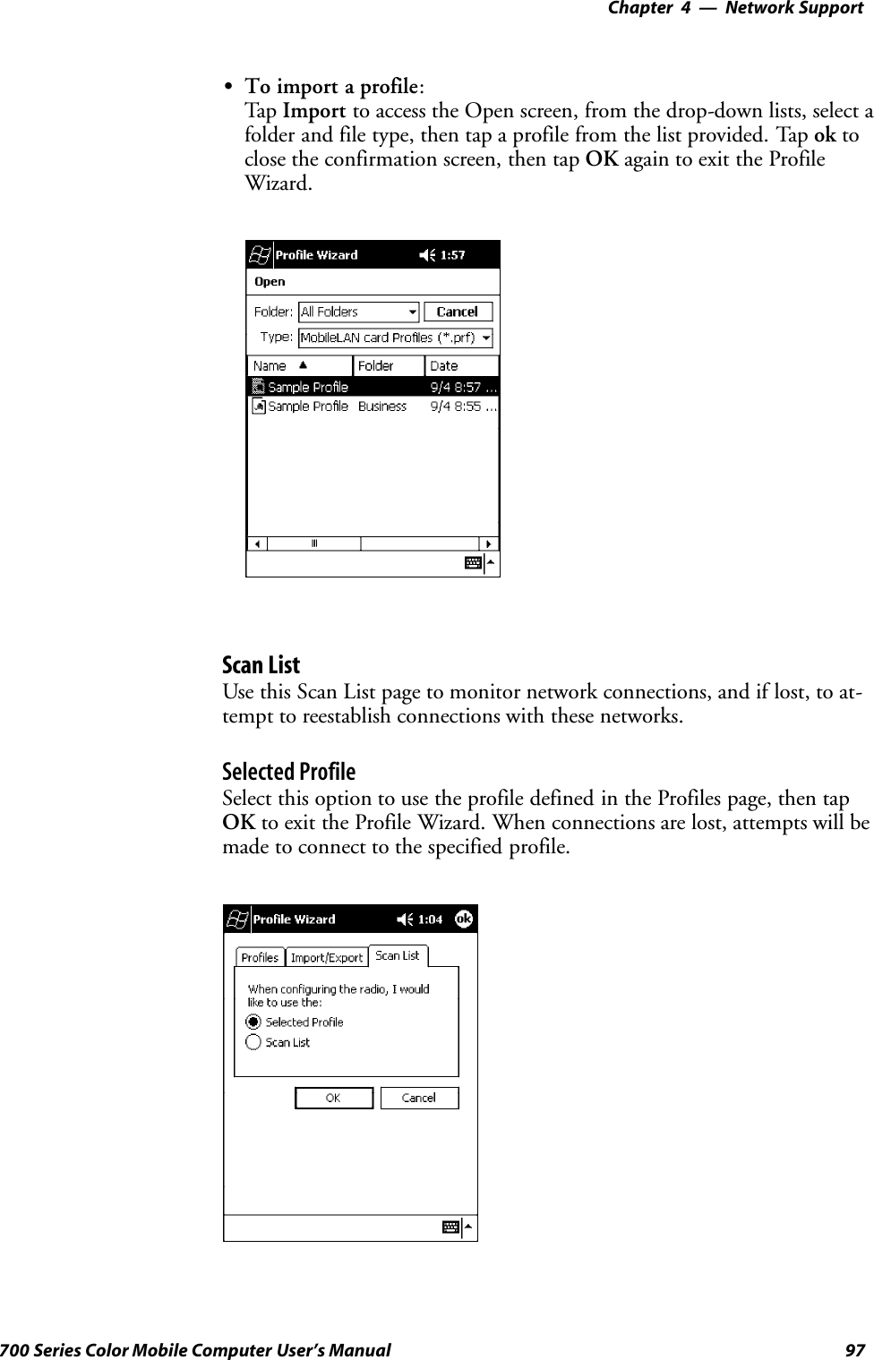 Network Support—Chapter 497700 Series Color Mobile Computer User’s ManualSTo import a profile:Tap Import to access the Open screen, from the drop-down lists, select afolder and file type, then tap a profile from the list provided. Tap ok toclose the confirmation screen, then tap OK again to exit the ProfileWizard.Scan ListUse this Scan List page to monitor network connections, and if lost, to at-tempt to reestablish connections with these networks.Selected ProfileSelect this option to use the profile defined in the Profiles page, then tapOK to exit the Profile Wizard. When connections are lost, attempts will bemade to connect to the specified profile.