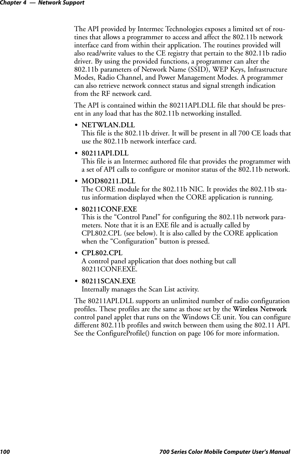 Network SupportChapter —4100 700 Series Color Mobile Computer User’s ManualThe API provided by Intermec Technologies exposes a limited set of rou-tines that allows a programmer to access and affect the 802.11b networkinterface card from within their application. The routines provided willalso read/write values to the CE registry that pertain to the 802.11b radiodriver. By using the provided functions, a programmer can alter the802.11b parameters of Network Name (SSID), WEP Keys, InfrastructureModes, Radio Channel, and Power Management Modes. A programmercan also retrieve network connect status and signal strength indicationfrom the RF network card.The API is contained within the 80211API.DLL file that should be pres-ent in any load that has the 802.11b networking installed.SNETWLAN.DLLThis file is the 802.11b driver. It will be present in all 700 CE loads thatuse the 802.11b network interface card.S80211API.DLLThis file is an Intermec authored file that provides the programmer witha set of API calls to configure or monitor status of the 802.11b network.SMOD80211.DLLThe CORE module for the 802.11b NIC. It provides the 802.11b sta-tus information displayed when the CORE application is running.S80211CONF.EXEThis is the “Control Panel” for configuring the 802.11b network para-meters. Note that it is an EXE file and is actually called byCPL802.CPL (see below). It is also called by the CORE applicationwhen the “Configuration” button is pressed.SCPL802.CPLA control panel application that does nothing but call80211CONF.EXE.S80211SCAN.EXEInternally manages the Scan List activity.The 80211API.DLL supports an unlimited number of radio configurationprofiles. These profiles are the same as those set by the Wireless Networkcontrol panel applet that runs on the Windows CE unit. You can configuredifferent 802.11b profiles and switch between them using the 802.11 API.See the ConfigureProfile() function on page 106 for more information.