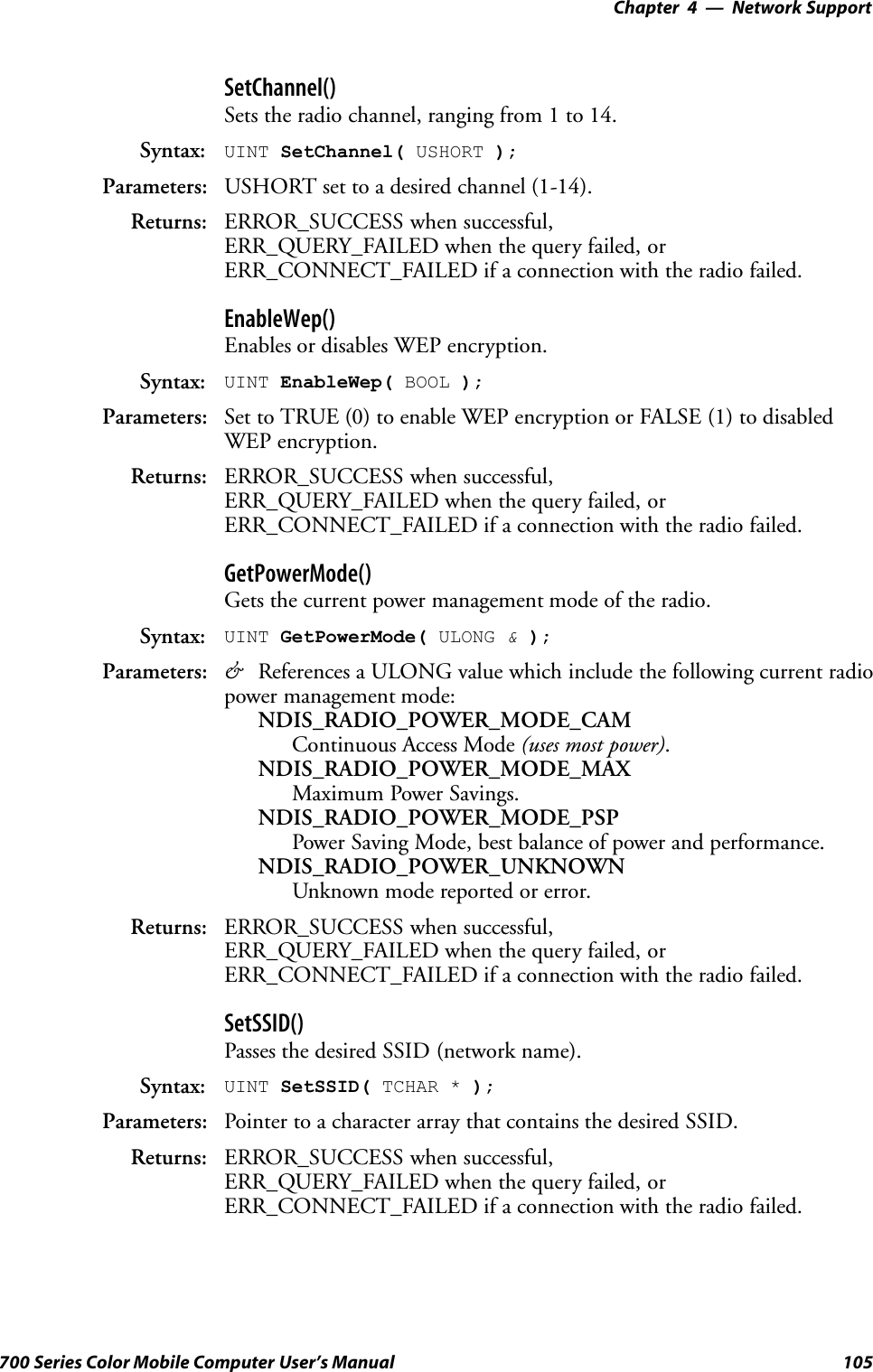 Network Support—Chapter 4105700 Series Color Mobile Computer User’s ManualSetChannel()Sets the radio channel, ranging from 1 to 14.Syntax: UINT SetChannel( USHORT );Parameters: USHORT set to a desired channel (1-14).Returns: ERROR_SUCCESS when successful,ERR_QUERY_FAILED when the query failed, orERR_CONNECT_FAILED if a connection with the radio failed.EnableWep()Enables or disables WEP encryption.Syntax: UINT EnableWep( BOOL );Parameters: Set to TRUE (0) to enable WEP encryption or FALSE (1) to disabledWEP encryption.Returns: ERROR_SUCCESS when successful,ERR_QUERY_FAILED when the query failed, orERR_CONNECT_FAILED if a connection with the radio failed.GetPowerMode()Gets the current power management mode of the radio.Syntax: UINT GetPowerMode( ULONG &amp;);Parameters: &amp;References a ULONG value which include the following current radiopower management mode:NDIS_RADIO_POWER_MODE_CAMContinuous Access Mode (uses most power).NDIS_RADIO_POWER_MODE_MAXMaximum Power Savings.NDIS_RADIO_POWER_MODE_PSPPower Saving Mode, best balance of power and performance.NDIS_RADIO_POWER_UNKNOWNUnknown mode reported or error.Returns: ERROR_SUCCESS when successful,ERR_QUERY_FAILED when the query failed, orERR_CONNECT_FAILED if a connection with the radio failed.SetSSID()Passes the desired SSID (network name).Syntax: UINT SetSSID( TCHAR * );Parameters: Pointer to a character array that contains the desired SSID.Returns: ERROR_SUCCESS when successful,ERR_QUERY_FAILED when the query failed, orERR_CONNECT_FAILED if a connection with the radio failed.