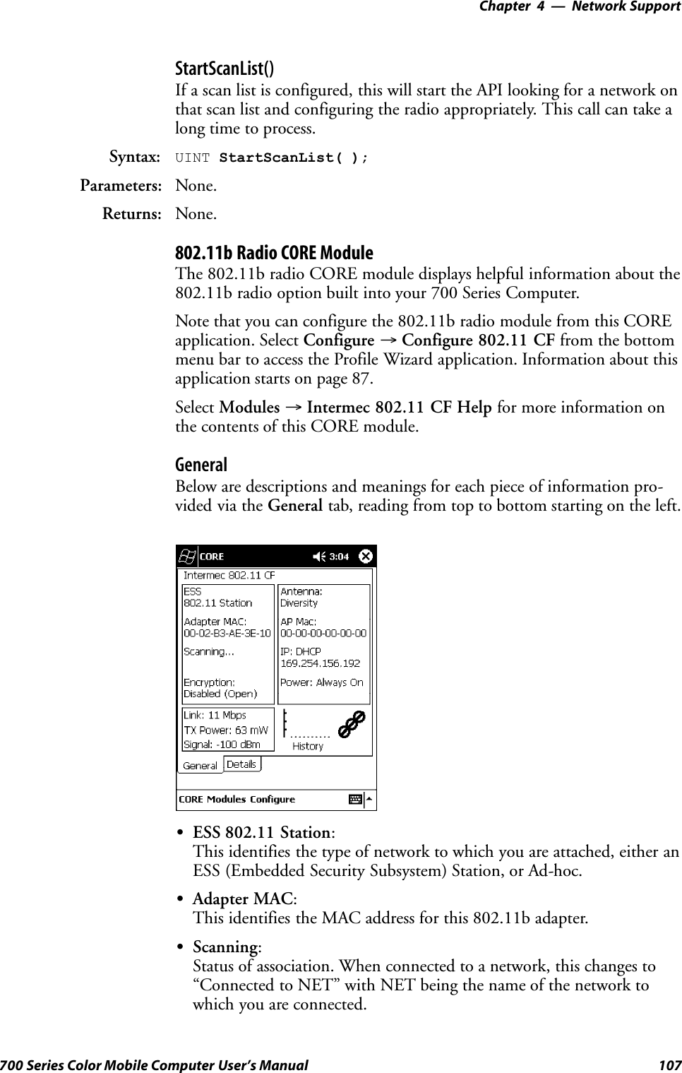 Network Support—Chapter 4107700 Series Color Mobile Computer User’s ManualStartScanList()If a scan list is configured, this will start the API looking for a network onthat scan list and configuring the radio appropriately. This call can take along time to process.Syntax: UINT StartScanList( );Parameters: None.Returns: None.802.11b Radio CORE ModuleThe 802.11b radio CORE module displays helpful information about the802.11b radio option built into your 700 Series Computer.Note that you can configure the 802.11b radio module from this COREapplication. Select Configure →Configure 802.11 CF from the bottommenu bar to access the Profile Wizard application. Information about thisapplication starts on page 87.Select Modules →Intermec 802.11 CF Help for more information onthe contents of this CORE module.GeneralBelow are descriptions and meanings for each piece of information pro-vided via the General tab, reading from top to bottom starting on the left.SESS 802.11 Station:This identifies the type of network to which you are attached, either anESS (Embedded Security Subsystem) Station, or Ad-hoc.SAdapter MAC:This identifies the MAC address for this 802.11b adapter.SScanning:Status of association. When connected to a network, this changes to“Connected to NET” with NET being the name of the network towhich you are connected.