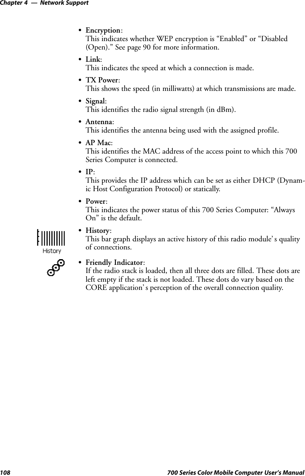 Network SupportChapter —4108 700 Series Color Mobile Computer User’s ManualSEncryption:This indicates whether WEP encryption is “Enabled” or “Disabled(Open).” See page 90 for more information.SLink:This indicates the speed at which a connection is made.STX Power:This shows the speed (in milliwatts) at which transmissions are made.SSignal:This identifies the radio signal strength (in dBm).SAntenna:This identifies the antenna being used with the assigned profile.SAP Mac:This identifies the MAC address of the access point to which this 700Series Computer is connected.SIP:This provides the IP address which can be set as either DHCP (Dynam-ic Host Configuration Protocol) or statically.SPower:This indicates the power status of this 700 Series Computer: “AlwaysOn” is the default.SHistory:This bar graph displays an active history of this radio module’ s qualityof connections.SFriendly Indicator:If the radio stack is loaded, then all three dots are filled. These dots areleft empty if the stack is not loaded. These dots do vary based on theCORE application’ s perception of the overall connection quality.