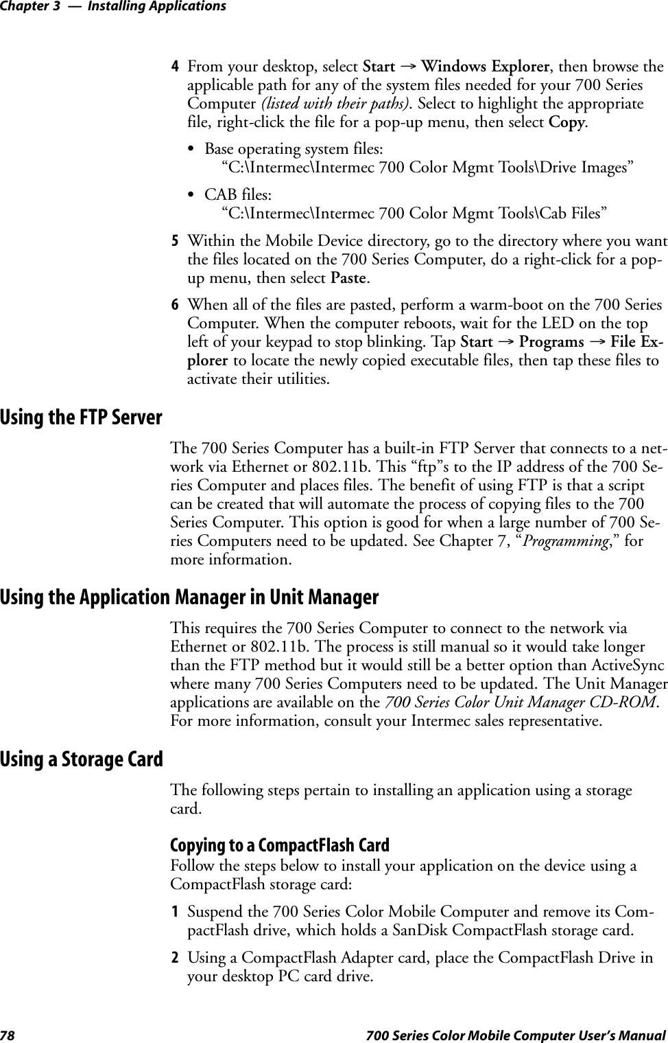 Installing ApplicationsChapter —378 700 Series Color Mobile Computer User’s Manual4From your desktop, select Start →Windows Explorer, then browse theapplicable path for any of the system files needed for your 700 SeriesComputer (listed with their paths). Select to highlight the appropriatefile, right-click the file for a pop-up menu, then select Copy.SBase operating system files:“C:\Intermec\Intermec 700 Color Mgmt Tools\Drive Images”SCAB files:“C:\Intermec\Intermec 700 Color Mgmt Tools\Cab Files”5Within the Mobile Device directory, go to the directory where you wantthe files located on the 700 Series Computer, do a right-click for a pop-up menu, then select Paste.6When all of the files are pasted, perform a warm-boot on the 700 SeriesComputer. When the computer reboots, wait for the LED on the topleft of your keypad to stop blinking. Tap Start →Programs →File Ex-plorer to locate the newly copied executable files, then tap these files toactivate their utilities.Using the FTP ServerThe 700 Series Computer has a built-in FTP Server that connects to a net-work via Ethernet or 802.11b. This “ftp”s to the IP address of the 700 Se-ries Computer and places files. The benefit of using FTP is that a scriptcan be created that will automate the process of copying files to the 700Series Computer. This option is good for when a large number of 700 Se-ries Computers need to be updated. See Chapter 7, “Programming,” formore information.Using the Application Manager in Unit ManagerThis requires the 700 Series Computer to connect to the network viaEthernet or 802.11b. The process is still manual so it would take longerthan the FTP method but it would still be a better option than ActiveSyncwhere many 700 Series Computers need to be updated. The Unit Managerapplications are available on the 700 Series Color Unit Manager CD-ROM.For more information, consult your Intermec sales representative.Using a Storage CardThe following steps pertain to installing an application using a storagecard.Copying to a CompactFlash CardFollow the steps below to install your application on the device using aCompactFlash storage card:1Suspend the 700 Series Color Mobile Computer and remove its Com-pactFlash drive, which holds a SanDisk CompactFlash storage card.2Using a CompactFlash Adapter card, place the CompactFlash Drive inyour desktop PC card drive.