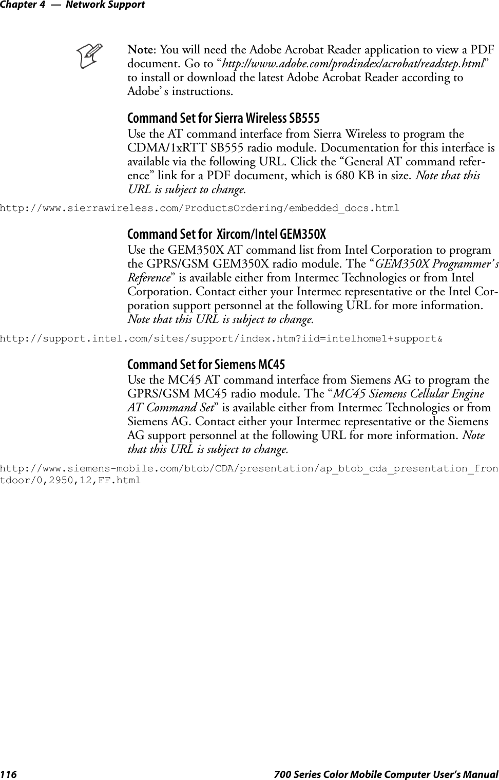 Network SupportChapter —4116 700 Series Color Mobile Computer User’s ManualNote: You will need the Adobe Acrobat Reader application to view a PDFdocument.Goto“http://www.adobe.com/prodindex/acrobat/readstep.html”to install or download the latest Adobe Acrobat Reader according toAdobe’ s instructions.Command Set for Sierra Wireless SB555Use the AT command interface from Sierra Wireless to program theCDMA/1xRTT SB555 radio module. Documentation for this interface isavailable via the following URL. Click the “General AT command refer-ence” link for a PDF document, which is 680 KB in size. Note that thisURL is subject to change.http://www.sierrawireless.com/ProductsOrdering/embedded_docs.htmlCommand Set for Xircom/Intel GEM350XUse the GEM350X AT command list from Intel Corporation to programthe GPRS/GSM GEM350X radio module. The “GEM350X Programmer’ sReference” is available either from Intermec Technologies or from IntelCorporation. Contact either your Intermec representative or the Intel Cor-poration support personnel at the following URL for more information.Note that this URL is subject to change.http://support.intel.com/sites/support/index.htm?iid=intelhome1+support&amp;Command Set for Siemens MC45Use the MC45 AT command interface from Siemens AG to program theGPRS/GSM MC45 radio module. The “MC45 Siemens Cellular EngineAT Command Set” is available either from Intermec Technologies or fromSiemens AG. Contact either your Intermec representative or the SiemensAG support personnel at the following URL for more information. Notethat this URL is subject to change.http://www.siemens-mobile.com/btob/CDA/presentation/ap_btob_cda_presentation_frontdoor/0,2950,12,FF.html