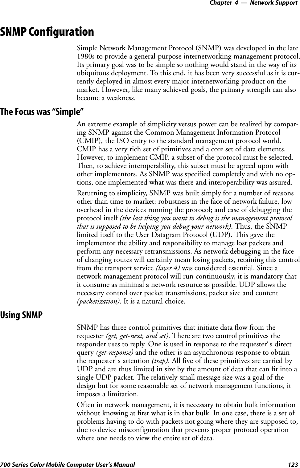 Network Support—Chapter 4123700 Series Color Mobile Computer User’s ManualSNMP ConfigurationSimple Network Management Protocol (SNMP) was developed in the late1980s to provide a general-purpose internetworking management protocol.Its primary goal was to be simple so nothing would stand in the way of itsubiquitous deployment. To this end, it has been very successful as it is cur-rently deployed in almost every major internetworking product on themarket. However, like many achieved goals, the primary strength can alsobecome a weakness.The Focus was “Simple”An extreme example of simplicity versus power can be realized by compar-ing SNMP against the Common Management Information Protocol(CMIP), the ISO entry to the standard management protocol world.CMIP has a very rich set of primitives and a core set of data elements.However, to implement CMIP, a subset of the protocol must be selected.Then, to achieve interoperability, this subset must be agreed upon withother implementors. As SNMP was specified completely and with no op-tions, one implemented what was there and interoperability was assured.Returning to simplicity, SNMP was built simply for a number of reasonsother than time to market: robustness in the face of network failure, lowoverhead in the devices running the protocol; and ease of debugging theprotocol itself (the last thing you want to debug is the management protocolthat is supposed to be helping you debug your network). Thus, the SNMPlimited itself to the User Datagram Protocol (UDP). This gave theimplementor the ability and responsibility to manage lost packets andperform any necessary retransmissions. As network debugging in the faceof changing routes will certainly mean losing packets, retaining this controlfrom the transport service (layer 4) was considered essential. Since anetwork management protocol will run continuously, it is mandatory thatit consume as minimal a network resource as possible. UDP allows thenecessary control over packet transmissions, packet size and content(packetization). It is a natural choice.Using SNMPSNMP has three control primitives that initiate data flow from therequester (get, get-next, and set). There are two control primitives theresponder uses to reply. One is used in response to the requester’ s directquery (get-response) and the other is an asynchronous response to obtainthe requester’ s attention (trap). All five of these primitives are carried byUDP and are thus limited in size by the amount of data that can fit into asingle UDP packet. The relatively small message size was a goal of thedesign but for some reasonable set of network management functions, itimposes a limitation.Often in network management, it is necessary to obtain bulk informationwithout knowing at first what is in that bulk. In one case, there is a set ofproblems having to do with packets not going where they are supposed to,due to device misconfiguration that prevents proper protocol operationwhere one needs to view the entire set of data.