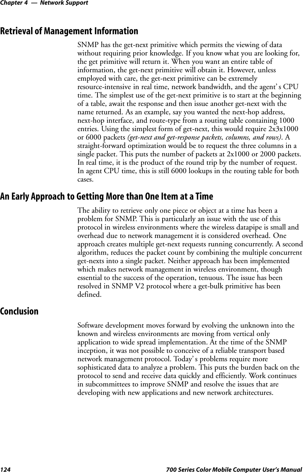 Network SupportChapter —4124 700 Series Color Mobile Computer User’s ManualRetrieval of Management InformationSNMP has the get-next primitive which permits the viewing of datawithout requiring prior knowledge. If you know what you are looking for,the get primitive will return it. When you want an entire table ofinformation, the get-next primitive will obtain it. However, unlessemployed with care, the get-next primitive can be extremelyresource-intensive in real time, network bandwidth, and the agent’ s CPUtime. The simplest use of the get-next primitive is to start at the beginningof a table, await the response and then issue another get-next with thename returned. As an example, say you wanted the next-hop address,next-hop interface, and route-type from a routing table containing 1000entries. Using the simplest form of get-next, this would require 2x3x1000or 6000 packets (get-next and get-response packets, columns, and rows).Astraight-forward optimization would be to request the three columns in asingle packet. This puts the number of packets at 2x1000 or 2000 packets.In real time, it is the product of the round trip by the number of request.In agent CPU time, this is still 6000 lookups in the routing table for bothcases.An Early Approach to Getting More than One Item at a TimeThe ability to retrieve only one piece or object at a time has been aproblem for SNMP. This is particularly an issue with the use of thisprotocol in wireless environments where the wireless datapipe is small andoverhead due to network management it is considered overhead. Oneapproach creates multiple get-next requests running concurrently. A secondalgorithm, reduces the packet count by combining the multiple concurrentget-nexts into a single packet. Neither approach has been implementedwhich makes network management in wireless environment, thoughessential to the success of the operation, tenuous. The issue has beenresolved in SNMP V2 protocol where a get-bulk primitive has beendefined.ConclusionSoftware development moves forward by evolving the unknown into theknown and wireless environments are moving from vertical onlyapplication to wide spread implementation. At the time of the SNMPinception, it was not possible to conceive of a reliable transport basednetwork management protocol. Today’ s problems require moresophisticated data to analyze a problem. This puts the burden back on theprotocol to send and receive data quickly and efficiently. Work continuesin subcommittees to improve SNMP and resolve the issues that aredeveloping with new applications and new network architectures.