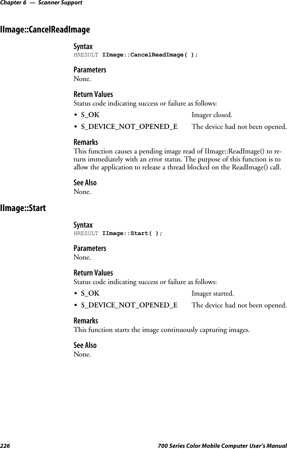 Scanner SupportChapter —6226 700 Series Color Mobile Computer User’s ManualIImage::CancelReadImageSyntaxHRESULT IImage::CancelReadImage( );ParametersNone.Return ValuesStatus code indicating success or failure as follows:SS_OK Imager closed.SS_DEVICE_NOT_OPENED_E The device had not been opened.RemarksThis function causes a pending image read of IImage::ReadImage() to re-turn immediately with an error status. The purpose of this function is toallow the application to release a thread blocked on the ReadImage() call.See AlsoNone.IImage::StartSyntaxHRESULT IImage::Start( );ParametersNone.Return ValuesStatus code indicating success or failure as follows:SS_OK Imager started.SS_DEVICE_NOT_OPENED_E The device had not been opened.RemarksThis function starts the image continuously capturing images.See AlsoNone.