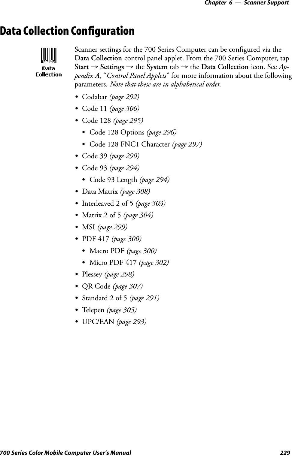 6 Scanner Support—Chapter229700 Series Color Mobile Computer User’s ManualData Collection ConfigurationScanner settings for the 700 Series Computer can be configured via theData Collection control panel applet. From the 700 Series Computer, tapStart →Settings →the System tab →the Data Collection icon. See Ap-pendix A,“Control Panel Applets” for more information about the followingparameters. Note that these are in alphabetical order.SCodabar (page 292)SCode 11 (page 306)SCode 128 (page 295)SCode 128 Options (page 296)SCode 128 FNC1 Character (page 297)SCode 39 (page 290)SCode 93 (page 294)SCode 93 Length (page 294)SData Matrix (page 308)SInterleaved 2 of 5 (page 303)SMatrix 2 of 5 (page 304)SMSI (page 299)SPDF 417 (page 300)SMacro PDF (page 300)SMicro PDF 417 (page 302)SPlessey (page 298)SQR Code (page 307)SStandard 2 of 5 (page 291)STelepen (page 305)SUPC/EAN (page 293)