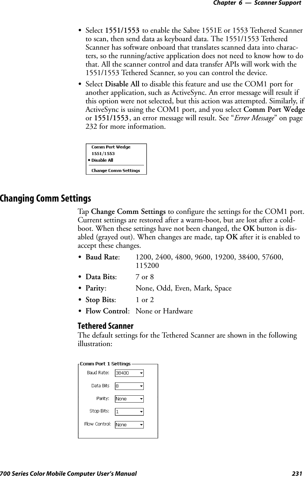 6 Scanner Support—Chapter231700 Series Color Mobile Computer User’s ManualSSelect 1551/1553 to enable the Sabre 1551E or 1553 Tethered Scannerto scan, then send data as keyboard data. The 1551/1553 TetheredScanner has software onboard that translates scanned data into charac-ters, so the running/active application does not need to know how to dothat. All the scanner control and data transfer APIs will work with the1551/1553 Tethered Scanner, so you can control the device.SSelect Disable All to disable this feature and use the COM1 port foranother application, such as ActiveSync. An error message will result ifthis option were not selected, but this action was attempted. Similarly, ifActiveSync is using the COM1 port, and you select Comm Port Wedgeor 1551/1553, an error message will result. See “Error Message”onpage232 for more information.Changing Comm SettingsTap Change Comm Settings to configure the settings for the COM1 port.Current settings are restored after a warm-boot, but are lost after a cold-boot. When these settings have not been changed, the OK button is dis-abled (grayed out). When changes are made, tap OK after it is enabled toaccept these changes.SBaud Rate: 1200, 2400, 4800, 9600, 19200, 38400, 57600,115200SData Bits:7or8SParity: None, Odd, Even, Mark, SpaceSStop Bits:1or2SFlow Control: None or HardwareTethered ScannerThe default settings for the Tethered Scanner are shown in the followingillustration: