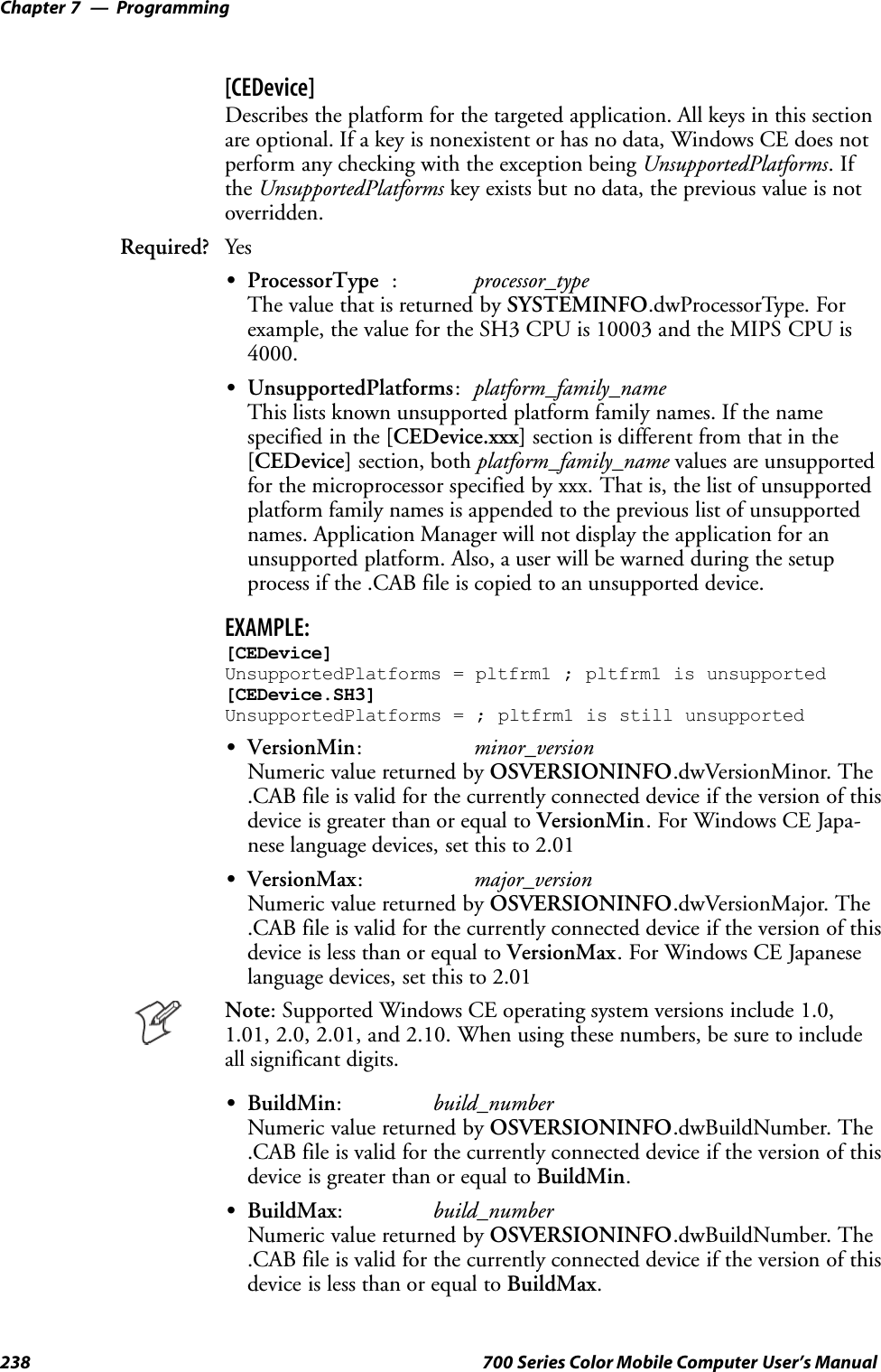 ProgrammingChapter —7238 700 Series Color Mobile Computer User’s Manual[CEDevice]Describes the platform for the targeted application. All keys in this sectionare optional. If a key is nonexistent or has no data, Windows CE does notperform any checking with the exception being UnsupportedPlatforms.Ifthe UnsupportedPlatforms key exists but no data, the previous value is notoverridden.Required? YesSProcessorType :processor_typeThe value that is returned by SYSTEMINFO.dwProcessorType. Forexample, the value for the SH3 CPU is 10003 and the MIPS CPU is4000.SUnsupportedPlatforms:platform_family_nameThis lists known unsupported platform family names. If the namespecified in the [CEDevice.xxx] section is different from that in the[CEDevice] section, both platform_family_name values are unsupportedfor the microprocessor specified by xxx. That is, the list of unsupportedplatform family names is appended to the previous list of unsupportednames. Application Manager will not display the application for anunsupported platform. Also, a user will be warned during the setupprocess if the .CAB file is copied to an unsupported device.EXAMPLE:[CEDevice]UnsupportedPlatforms = pltfrm1 ; pltfrm1 is unsupported[CEDevice.SH3]UnsupportedPlatforms = ; pltfrm1 is still unsupportedSVersionMin:minor_versionNumeric value returned by OSVERSIONINFO.dwVersionMinor. The.CAB file is valid for the currently connected device if the version of thisdevice is greater than or equal to VersionMin.ForWindowsCEJapa-nese language devices, set this to 2.01SVersionMax:major_versionNumeric value returned by OSVERSIONINFO.dwVersionMajor. The.CAB file is valid for the currently connected device if the version of thisdevice is less than or equal to VersionMax. For Windows CE Japaneselanguage devices, set this to 2.01Note: Supported Windows CE operating system versions include 1.0,1.01, 2.0, 2.01, and 2.10. When using these numbers, be sure to includeall significant digits.SBuildMin:build_numberNumeric value returned by OSVERSIONINFO.dwBuildNumber. The.CAB file is valid for the currently connected device if the version of thisdevice is greater than or equal to BuildMin.SBuildMax:build_numberNumeric value returned by OSVERSIONINFO.dwBuildNumber. The.CAB file is valid for the currently connected device if the version of thisdevice is less than or equal to BuildMax.