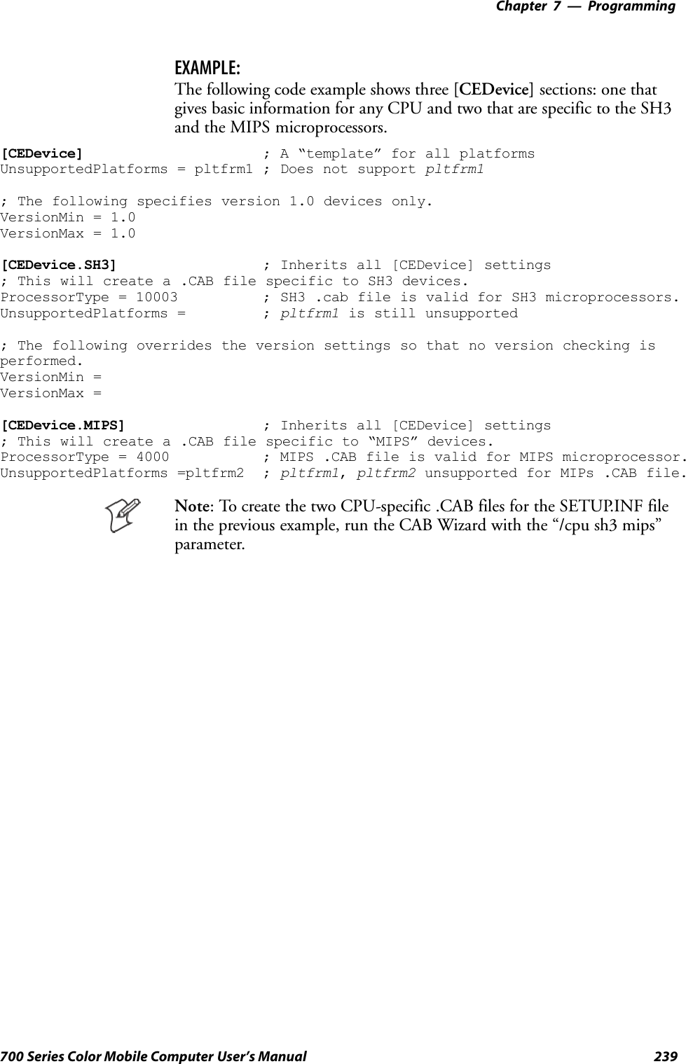 Programming—Chapter 7239700 Series Color Mobile Computer User’s ManualEXAMPLE:The following code example shows three [CEDevice] sections: one thatgives basic information for any CPU and two that are specific to the SH3and the MIPS microprocessors.[CEDevice] ; A “template” for all platformsUnsupportedPlatforms = pltfrm1 ; Does not support pltfrm1; The following specifies version 1.0 devices only.VersionMin = 1.0VersionMax = 1.0[CEDevice.SH3] ; Inherits all [CEDevice] settings; This will create a .CAB file specific to SH3 devices.ProcessorType = 10003 ; SH3 .cab file is valid for SH3 microprocessors.UnsupportedPlatforms = ; pltfrm1 is still unsupported; The following overrides the version settings so that no version checking isperformed.VersionMin =VersionMax =[CEDevice.MIPS] ; Inherits all [CEDevice] settings; This will create a .CAB file specific to “MIPS” devices.ProcessorType = 4000 ; MIPS .CAB file is valid for MIPS microprocessor.UnsupportedPlatforms =pltfrm2 ; pltfrm1,pltfrm2 unsupported for MIPs .CAB file.Note: To create the two CPU-specific .CAB files for the SETUP.INF filein the previous example, run the CAB Wizard with the “/cpu sh3 mips”parameter.