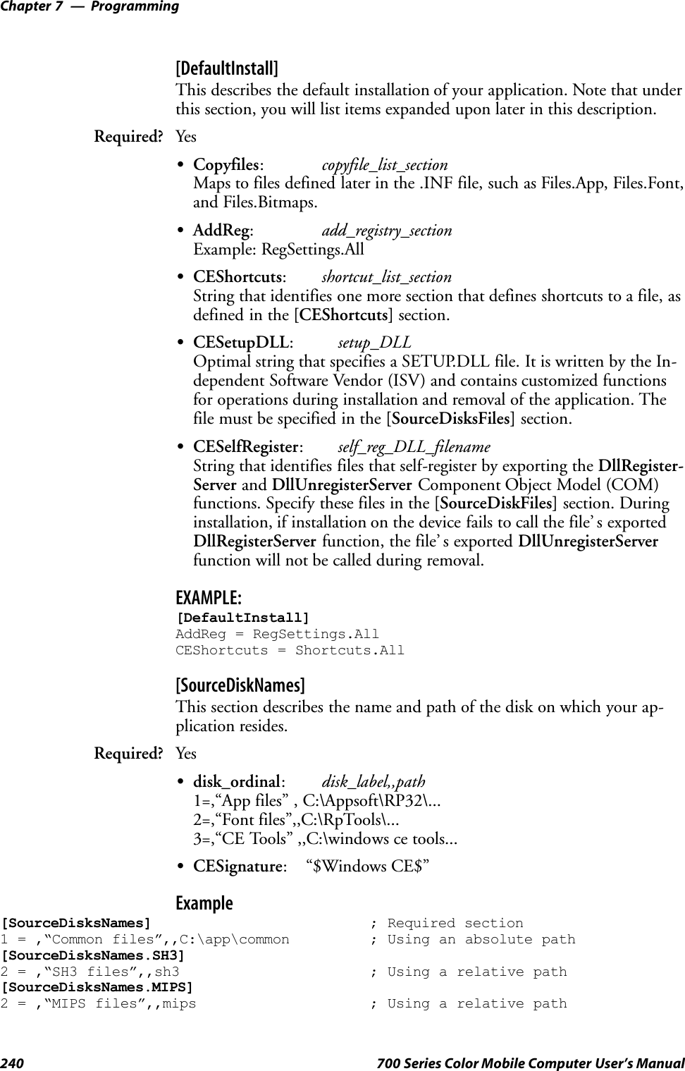 ProgrammingChapter —7240 700 Series Color Mobile Computer User’s Manual[DefaultInstall]This describes the default installation of your application. Note that underthis section, you will list items expanded upon later in this description.Required? YesSCopyfiles:copyfile_list_sectionMaps to files defined later in the .INF file, such as Files.App, Files.Font,and Files.Bitmaps.SAddReg:add_registry_sectionExample: RegSettings.AllSCEShortcuts:shortcut_list_sectionString that identifies one more section that defines shortcuts to a file, asdefined in the [CEShortcuts] section.SCESetupDLL:setup_DLLOptimal string that specifies a SETUP.DLL file. It is written by the In-dependent Software Vendor (ISV) and contains customized functionsfor operations during installation and removal of the application. Thefile must be specified in the [SourceDisksFiles] section.SCESelfRegister:self_reg_DLL_filenameString that identifies files that self-register by exporting the DllRegister-Server and DllUnregisterServer Component Object Model (COM)functions. Specify these files in the [SourceDiskFiles] section. Duringinstallation, if installation on the device fails to call the file’ s exportedDllRegisterServer function, the file’ s exported DllUnregisterServerfunction will not be called during removal.EXAMPLE:[DefaultInstall]AddReg = RegSettings.AllCEShortcuts = Shortcuts.All[SourceDiskNames]This section describes the name and path of the disk on which your ap-plication resides.Required? YesSdisk_ordinal:disk_label,,path1=,“App files” , C:\Appsoft\RP32\...2=,“Font files”,,C:\RpTools\...3=,“CE Tools” ,,C:\windows ce tools...SCESignature: “$Windows CE$”Example[SourceDisksNames] ; Required section1 = ,“Common files”,,C:\app\common ; Using an absolute path[SourceDisksNames.SH3]2 = ,“SH3 files”,,sh3 ; Using a relative path[SourceDisksNames.MIPS]2 = ,“MIPS files”,,mips ; Using a relative path