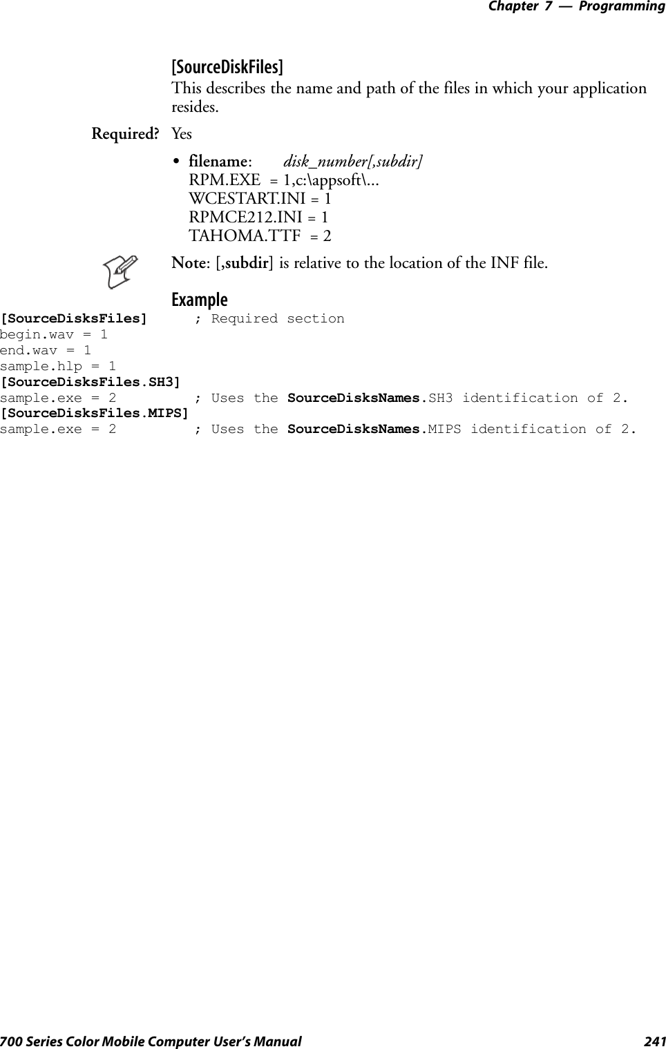 Programming—Chapter 7241700 Series Color Mobile Computer User’s Manual[SourceDiskFiles]This describes the name and path of the files in which your applicationresides.Required? YesSfilename:disk_number[,subdir]RPM.EXE = 1,c:\appsoft\...WCESTART.INI = 1RPMCE212.INI = 1TAHOMA.TTF = 2Note:[,subdir] is relative to the location of the INF file.Example[SourceDisksFiles] ; Required sectionbegin.wav = 1end.wav = 1sample.hlp = 1[SourceDisksFiles.SH3]sample.exe = 2 ; Uses the SourceDisksNames.SH3 identification of 2.[SourceDisksFiles.MIPS]sample.exe = 2 ; Uses the SourceDisksNames.MIPS identification of 2.