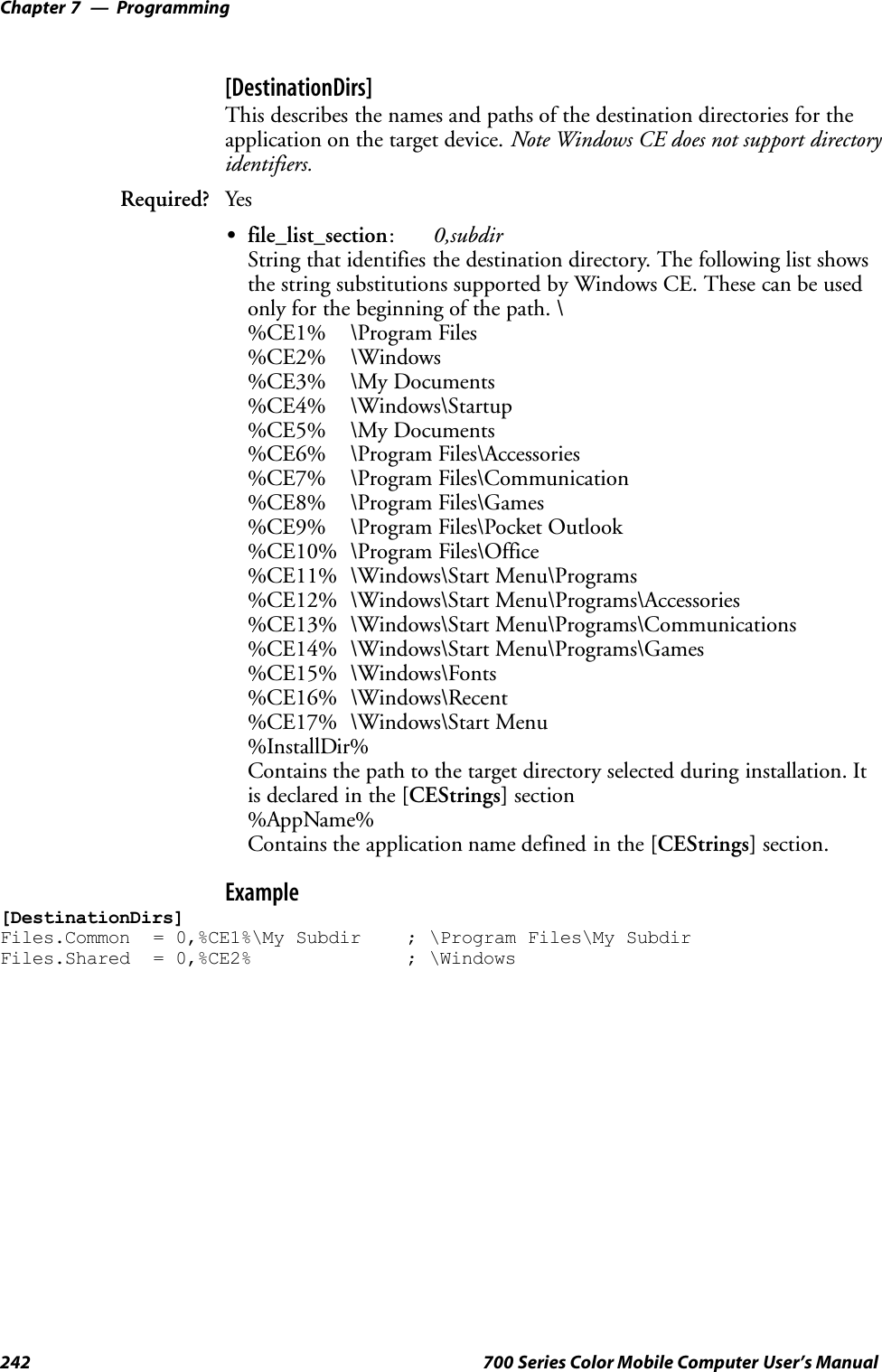 ProgrammingChapter —7242 700 Series Color Mobile Computer User’s Manual[DestinationDirs]This describes the names and paths of the destination directories for theapplication on the target device. Note Windows CE does not support directoryidentifiers.Required? YesSfile_list_section:0,subdirString that identifies the destination directory. The following list showsthe string substitutions supported by Windows CE. These can be usedonly for the beginning of the path. \%CE1% \Program Files%CE2% \Windows%CE3% \My Documents%CE4% \Windows\Startup%CE5% \My Documents%CE6% \Program Files\Accessories%CE7% \Program Files\Communication%CE8% \Program Files\Games%CE9% \Program Files\Pocket Outlook%CE10% \Program Files\Office%CE11% \Windows\Start Menu\Programs%CE12% \Windows\Start Menu\Programs\Accessories%CE13% \Windows\Start Menu\Programs\Communications%CE14% \Windows\Start Menu\Programs\Games%CE15% \Windows\Fonts%CE16% \Windows\Recent%CE17% \Windows\Start Menu%InstallDir%Contains the path to the target directory selected during installation. Itis declared in the [CEStrings] section%AppName%Contains the application name defined in the [CEStrings] section.Example[DestinationDirs]Files.Common = 0,%CE1%\My Subdir ; \Program Files\My SubdirFiles.Shared = 0,%CE2% ; \Windows