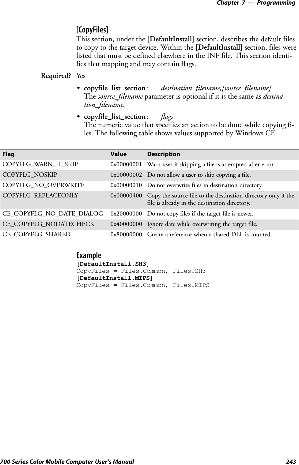 Programming—Chapter 7243700 Series Color Mobile Computer User’s Manual[CopyFiles]This section, under the [DefaultInstall] section, describes the default filesto copy to the target device. Within the [DefaultInstall] section, files werelisted that must be defined elsewhere in the INF file. This section identi-fies that mapping and may contain flags.Required? YesScopyfile_list_section:destination_filename,[source_filename]The source_filename parameter is optional if it is the same as destina-tion_filename.Scopyfile_list_section:flagsThe numeric value that specifies an action to be done while copying fi-les. The following table shows values supported by Windows CE.Flag Value DescriptionCOPYFLG_WARN_IF_SKIP 0x00000001 Warn user if skipping a file is attempted after error.COPYFLG_NOSKIP 0x00000002 Do not allow a user to skip copying a file.COPYFLG_NO_OVERWRITE 0x00000010 Do not overwrite files in destination directory.COPYFLG_REPLACEONLY 0x00000400 Copy the source file to the destination directory only if thefile is already in the destination directory.CE_COPYFLG_NO_DATE_DIALOG 0x20000000 Do not copy files if the target file is newer.CE_COPYFLG_NODATECHECK 0x40000000 Ignore date while overwriting the target file.CE_COPYFLG_SHARED 0x80000000 Create a reference when a shared DLL is counted.Example[DefaultInstall.SH3]CopyFiles = Files.Common, Files.SH3[DefaultInstall.MIPS]CopyFiles = Files.Common, Files.MIPS