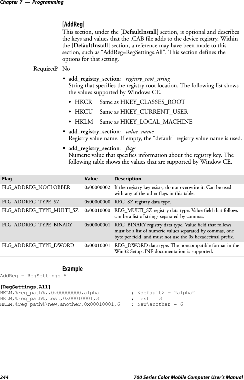 ProgrammingChapter —7244 700 Series Color Mobile Computer User’s Manual[AddReg]This section, under the [DefaultInstall] section, is optional and describesthe keys and values that the .CAB file adds to the device registry. Withinthe [DefaultInstall] section, a reference may have been made to thissection, such as “AddReg=RegSettings.All”. This section defines theoptions for that setting.Required? NoSadd_registry_section:registry_root_stringString that specifies the registry root location. The following list showsthe values supported by Windows CE.SHKCR Same as HKEY_CLASSES_ROOTSHKCU Same as HKEY_CURRENT_USERSHKLM Same as HKEY_LOCAL_MACHINESadd_registry_section:value_nameRegistry value name. If empty, the “default” registry value name is used.Sadd_registry_section:flagsNumeric value that specifies information about the registry key. Thefollowing table shows the values that are supported by Window CE.Flag Value DescriptionFLG_ADDREG_NOCLOBBER 0x00000002 If the registry key exists, do not overwrite it. Can be usedwith any of the other flags in this table.FLG_ADDREG_TYPE_SZ 0x00000000 REG_SZ registry data type.FLG_ADDREG_TYPE_MULTI_SZ 0x00010000 REG_MULTI_SZ registry data type. Value field that followscan be a list of strings separated by commas.FLG_ADDREG_TYPE_BINARY 0x00000001 REG_BINARY registry data type. Value field that followsmust be a list of numeric values separated by commas, onebyte per field, and must not use the 0x hexadecimal prefix.FLG_ADDREG_TYPE_DWORD 0x00010001 REG_DWORD data type. The noncompatible format in theWin32 Setup .INF documentation is supported.ExampleAddReg = RegSettings.All[RegSettings.All]HKLM,%reg_path%,,0x00000000,alpha ; &lt;default&gt; = “alpha”HKLM,%reg_path%,test,0x00010001,3 ; Test = 3HKLM,%reg_path%\new,another,0x00010001,6 ; New\another = 6