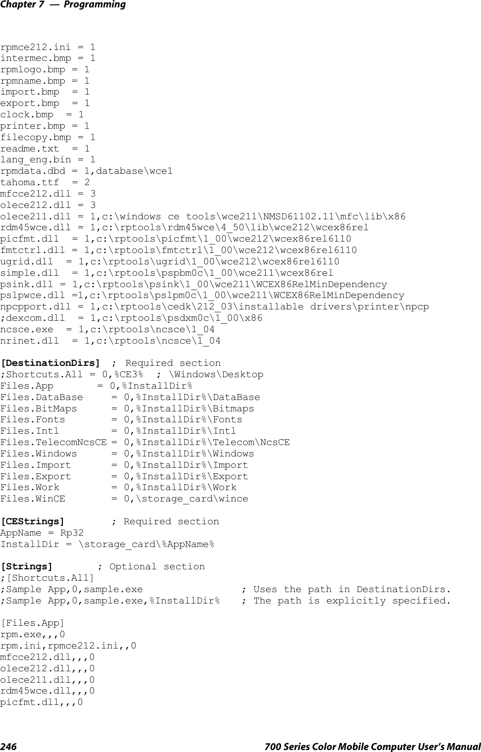 ProgrammingChapter —7246 700 Series Color Mobile Computer User’s Manualrpmce212.ini = 1intermec.bmp = 1rpmlogo.bmp = 1rpmname.bmp = 1import.bmp = 1export.bmp = 1clock.bmp = 1printer.bmp = 1filecopy.bmp = 1readme.txt = 1lang_eng.bin = 1rpmdata.dbd = 1,database\wce1tahoma.ttf = 2mfcce212.dll = 3olece212.dll = 3olece211.dll = 1,c:\windows ce tools\wce211\NMSD61102.11\mfc\lib\x86rdm45wce.dll = 1,c:\rptools\rdm45wce\4_50\lib\wce212\wcex86relpicfmt.dll = 1,c:\rptools\picfmt\1_00\wce212\wcex86rel6110fmtctrl.dll = 1,c:\rptools\fmtctrl\1_00\wce212\wcex86rel6110ugrid.dll = 1,c:\rptools\ugrid\1_00\wce212\wcex86rel6110simple.dll = 1,c:\rptools\pspbm0c\1_00\wce211\wcex86relpsink.dll = 1,c:\rptools\psink\1_00\wce211\WCEX86RelMinDependencypslpwce.dll =1,c:\rptools\pslpm0c\1_00\wce211\WCEX86RelMinDependencynpcpport.dll = 1,c:\rptools\cedk\212_03\installable drivers\printer\npcp;dexcom.dll = 1,c:\rptools\psdxm0c\1_00\x86ncsce.exe = 1,c:\rptools\ncsce\1_04nrinet.dll = 1,c:\rptools\ncsce\1_04[DestinationDirs] ; Required section;Shortcuts.All = 0,%CE3% ; \Windows\DesktopFiles.App = 0,%InstallDir%Files.DataBase = 0,%InstallDir%\DataBaseFiles.BitMaps = 0,%InstallDir%\BitmapsFiles.Fonts = 0,%InstallDir%\FontsFiles.Intl = 0,%InstallDir%\IntlFiles.TelecomNcsCE = 0,%InstallDir%\Telecom\NcsCEFiles.Windows = 0,%InstallDir%\WindowsFiles.Import = 0,%InstallDir%\ImportFiles.Export = 0,%InstallDir%\ExportFiles.Work = 0,%InstallDir%\WorkFiles.WinCE = 0,\storage_card\wince[CEStrings] ; Required sectionAppName = Rp32InstallDir = \storage_card\%AppName%[Strings] ; Optional section;[Shortcuts.All];Sample App,0,sample.exe ; Uses the path in DestinationDirs.;Sample App,0,sample.exe,%InstallDir% ; The path is explicitly specified.[Files.App]rpm.exe,,,0rpm.ini,rpmce212.ini,,0mfcce212.dll,,,0olece212.dll,,,0olece211.dll,,,0rdm45wce.dll,,,0picfmt.dll,,,0