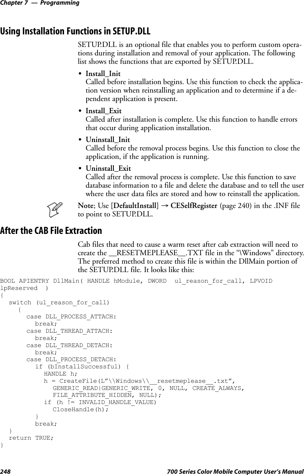 ProgrammingChapter —7248 700 Series Color Mobile Computer User’s ManualUsing Installation Functions in SETUP.DLLSETUP.DLL is an optional file that enables you to perform custom opera-tions during installation and removal of your application. The followinglist shows the functions that are exported by SETUP.DLL.SInstall_InitCalled before installation begins. Use this function to check the applica-tion version when reinstalling an application and to determine if a de-pendent application is present.SInstall_ExitCalled after installation is complete. Use this function to handle errorsthat occur during application installation.SUninstall_InitCalled before the removal process begins. Use this function to close theapplication, if the application is running.SUninstall_ExitCalled after the removal process is complete. Use this function to savedatabase information to a file and delete the database and to tell the userwhere the user data files are stored and how to reinstall the application.Note;Use[DefaultInstall] →CESelfRegister (page 240) in the .INF fileto point to SETUP.DLL.After the CAB File ExtractionCab files that need to cause a warm reset after cab extraction will need tocreate the __RESETMEPLEASE__.TXT file in the “\Windows” directory.The preferred method to create this file is within the DllMain portion ofthe SETUP.DLL file. It looks like this:BOOL APIENTRY DllMain( HANDLE hModule, DWORD ul_reason_for_call, LPVOIDlpReserved ){switch (ul_reason_for_call){case DLL_PROCESS_ATTACH:break;case DLL_THREAD_ATTACH:break;case DLL_THREAD_DETACH:break;case DLL_PROCESS_DETACH:if (bInstallSuccessful) {HANDLE h;h = CreateFile(L”\\Windows\\__resetmeplease__.txt”,GENERIC_READ|GENERIC_WRITE, 0, NULL, CREATE_ALWAYS,FILE_ATTRIBUTE_HIDDEN, NULL);if (h != INVALID_HANDLE_VALUE)CloseHandle(h);}break;}return TRUE;}