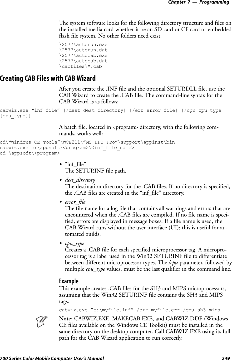 Programming—Chapter 7249700 Series Color Mobile Computer User’s ManualThe system software looks for the following directory structure and files onthe installed media card whether it be an SD card or CF card or embeddedflash file system. No other folders need exist.\2577\autorun.exe\2577\autorun.dat\2577\autocab.exe\2577\autocab.dat\cabfiles\*.cabCreating CAB Files with CAB WizardAfter you create the .INF file and the optional SETUP.DLL file, use theCAB Wizard to create the .CAB file. The command-line syntax for theCAB Wizard is as follows:cabwiz.exe “inf_file” [/dest dest_directory] [/err error_file] [/cpu cpu_type[cpu_type]]A batch file, located in &lt;program&gt; directory, with the following com-mands, works well:cd\“Windows CE Tools”\WCE211\”MS HPC Pro”\support\appinst\bincabwiz.exe c:\appsoft\&lt;program&gt;\&lt;inf_file_name&gt;cd \appsoft\&lt;program&gt;S“inf_file”The SETUP.INF file path.Sdest_directoryThe destination directory for the .CAB files. If no directory is specified,the .CAB files are created in the “inf_file” directory.Serror_fileThe file name for a log file that contains all warnings and errors that areencountered when the .CAB files are compiled. If no file name is speci-fied, errors are displayed in message boxes. If a file name is used, theCAB Wizard runs without the user interface (UI); this is useful for au-tomated builds.Scpu_typeCreates a .CAB file for each specified microprocessor tag. A micropro-cessor tag is a label used in the Win32 SETUP.INF file to differentiatebetween different microprocessor types. The /cpu parameter, followed bymultiple cpu_type values, must be the last qualifier in the command line.ExampleThis example creates .CAB files for the SH3 and MIPS microprocessors,assuming that the Win32 SETUP.INF file contains the SH3 and MIPStags:cabwiz.exe “c:\myfile.inf” /err myfile.err /cpu sh3 mipsNote: CABWIZ.EXE, MAKECAB.EXE, and CABWIZ.DDF (WindowsCE files available on the Windows CE Toolkit) must be installed in thesame directory on the desktop computer. Call CABWIZ.EXE using its fullpath for the CAB Wizard application to run correctly.