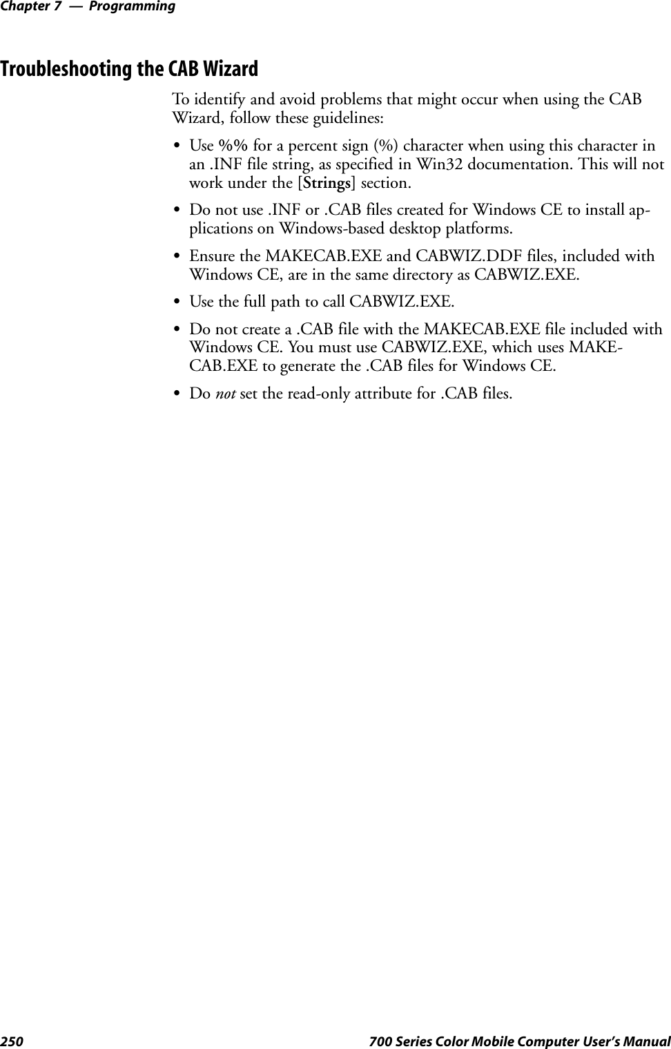 ProgrammingChapter —7250 700 Series Color Mobile Computer User’s ManualTroubleshooting the CAB WizardTo identify and avoid problems that might occur when using the CABWizard, follow these guidelines:SUse %% for a percent sign (%) character when using this character inan .INF file string, as specified in Win32 documentation. This will notwork under the [Strings] section.SDo not use .INF or .CAB files created for Windows CE to install ap-plications on Windows-based desktop platforms.SEnsure the MAKECAB.EXE and CABWIZ.DDF files, included withWindows CE, are in the same directory as CABWIZ.EXE.SUse the full path to call CABWIZ.EXE.SDo not create a .CAB file with the MAKECAB.EXE file included withWindows CE. You must use CABWIZ.EXE, which uses MAKE-CAB.EXE to generate the .CAB files for Windows CE.SDo not set the read-only attribute for .CAB files.