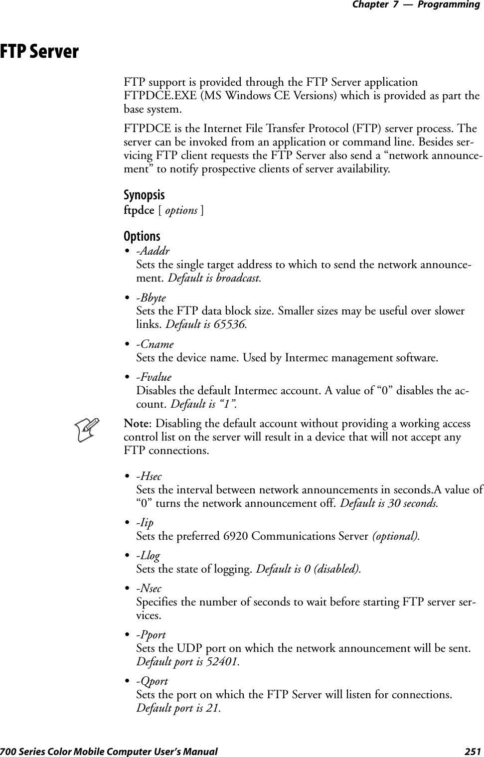 Programming—Chapter 7251700 Series Color Mobile Computer User’s ManualFTP ServerFTP support is provided through the FTP Server applicationFTPDCE.EXE (MS Windows CE Versions) which is provided as part thebase system.FTPDCE is the Internet File Transfer Protocol (FTP) server process. Theserver can be invoked from an application or command line. Besides ser-vicing FTP client requests the FTP Server also send a “network announce-ment” to notify prospective clients of server availability.Synopsisftpdce [options ]OptionsS-AaddrSets the single target address to which to send the network announce-ment. Default is broadcast.S-BbyteSets the FTP data block size. Smaller sizes may be useful over slowerlinks. Default is 65536.S-CnameSets the device name. Used by Intermec management software.S-FvalueDisables the default Intermec account. A value of “0” disables the ac-count. Default is “1”.Note: Disabling the default account without providing a working accesscontrol list on the server will result in a device that will not accept anyFTP connections.S-HsecSets the interval between network announcements in seconds.A value of“0” turns the network announcement off. Default is 30 seconds.S-IipSets the preferred 6920 Communications Server (optional).S-LlogSets the state of logging. Default is 0 (disabled).S-NsecSpecifies the number of seconds to wait before starting FTP server ser-vices.S-PportSets the UDP port on which the network announcement will be sent.Default port is 52401.S-QportSets the port on which the FTP Server will listen for connections.Default port is 21.