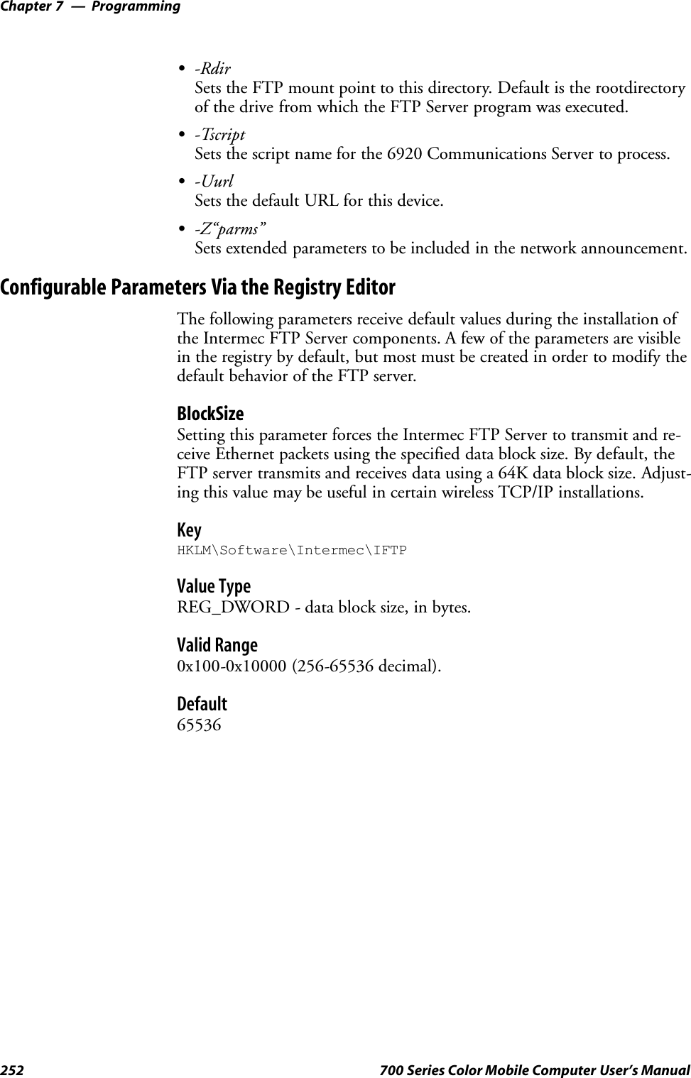 ProgrammingChapter —7252 700 Series Color Mobile Computer User’s ManualS-RdirSets the FTP mount point to this directory. Default is the rootdirectoryof the drive from which the FTP Server program was executed.S-TscriptSets the script name for the 6920 Communications Server to process.S-UurlSets the default URL for this device.S-Z“parms”Sets extended parameters to be included in the network announcement.Configurable Parameters Via the Registry EditorThe following parameters receive default values during the installation ofthe Intermec FTP Server components. A few of the parameters are visiblein the registry by default, but most must be created in order to modify thedefault behavior of the FTP server.BlockSizeSetting this parameter forces the Intermec FTP Server to transmit and re-ceive Ethernet packets using the specified data block size. By default, theFTP server transmits and receives data using a 64K data block size. Adjust-ing this value may be useful in certain wireless TCP/IP installations.KeyHKLM\Software\Intermec\IFTPValue TypeREG_DWORD - data block size, in bytes.Valid Range0x100-0x10000 (256-65536 decimal).Default65536