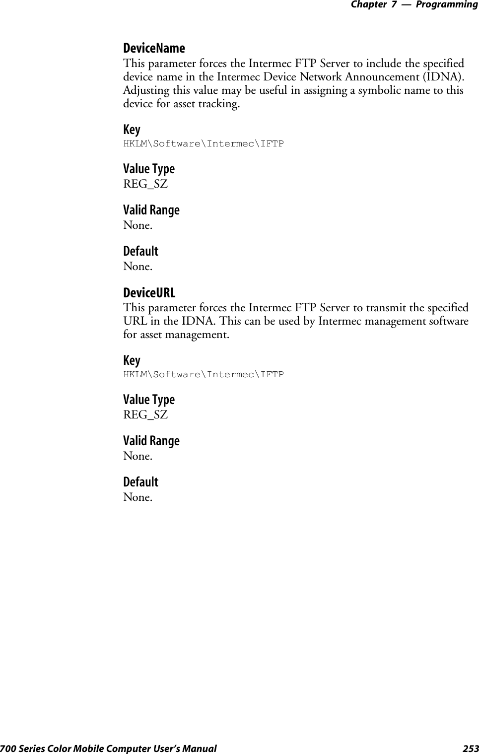 Programming—Chapter 7253700 Series Color Mobile Computer User’s ManualDeviceNameThis parameter forces the Intermec FTP Server to include the specifieddevice name in the Intermec Device Network Announcement (IDNA).Adjusting this value may be useful in assigning a symbolic name to thisdevice for asset tracking.KeyHKLM\Software\Intermec\IFTPValue TypeREG_SZValid RangeNone.DefaultNone.DeviceURLThis parameter forces the Intermec FTP Server to transmit the specifiedURL in the IDNA. This can be used by Intermec management softwarefor asset management.KeyHKLM\Software\Intermec\IFTPValue TypeREG_SZValid RangeNone.DefaultNone.