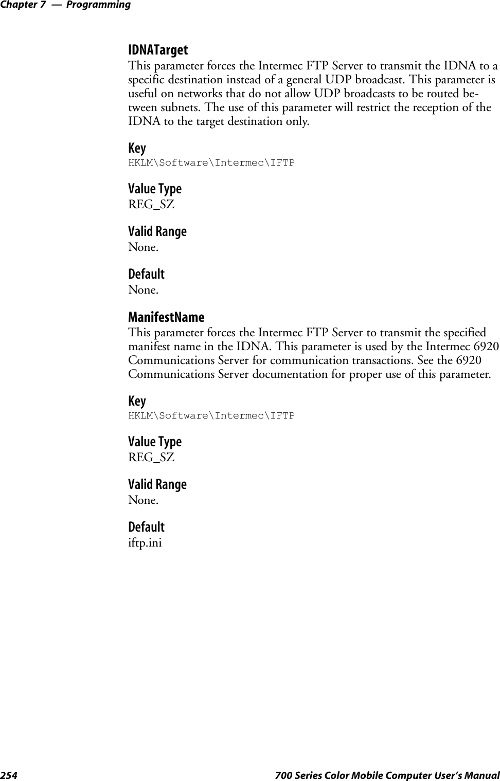 ProgrammingChapter —7254 700 Series Color Mobile Computer User’s ManualIDNATargetThis parameter forces the Intermec FTP Server to transmit the IDNA to aspecific destination instead of a general UDP broadcast. This parameter isuseful on networks that do not allow UDP broadcasts to be routed be-tween subnets. The use of this parameter will restrict the reception of theIDNA to the target destination only.KeyHKLM\Software\Intermec\IFTPValue TypeREG_SZValid RangeNone.DefaultNone.ManifestNameThis parameter forces the Intermec FTP Server to transmit the specifiedmanifest name in the IDNA. This parameter is used by the Intermec 6920Communications Server for communication transactions. See the 6920Communications Server documentation for proper use of this parameter.KeyHKLM\Software\Intermec\IFTPValue TypeREG_SZValid RangeNone.Defaultiftp.ini